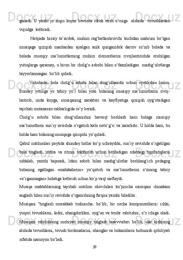 ganadi .   U   yaxlit   jо‘shqin   kuyni   bevosita   idrok   etish   о‘rniga     alohida     tovushlardan
vujudga    keltiradi .
            Natijada   hissiy   ta’sirdek ,   muhim   rag‘batlantiruvchi   kuchdan   mahrum   bо‘lgan
musiqaga   qiziqish   manbaidan   ajralgan   anik   quriganidek   darrov   sо‘nib   bo lada   va
bolada   musiqiy   ma’lumotlarning   muhim   elementlarini   rivojlantirishda   erishilgan
yutuqlarga   qaramay ,   u   biron   bir   cholg‘u   asbobi   bilan   о‘tkaziladigan     mashg‘ulotlarga
tayyorlanmagan    bо‘lib   qoladi .
          Vaholanki ,   bola   cholg‘u   asbobi   bilan   shug‘ullanishi   uchun   « yetilishi »   lozim .
Bunday   yetiliga   yo   tabiiy   yо‘l   bilan   yoki   bolaning   musiqiy   ma’lumotlarini   rivoj -
lantirib ,   unda   kuyga ,   musiqaning   xarakteri   va   kayfiyatiga   qiziqish   uyg‘otadigan
tajribali   mutaxassis   rahbarligida   rо‘y   beradi .
Cholg‘u   asbobi   bilan   shug‘ullanishni   barvaqt   boshlash   ham   bolaga   musiqiy
ma’lumotlarni   sun’iy   ravishda   о‘rgatish   kabi   notо‘g‘ri   va   zararlidir .   U   holda   ham ,   bu
holda   ham   bolaning   musiqaga   qiziqishi   yо‘qoladi .
Qabul   imtihonlari   paytida   shunday   hollar   kо‘p   uchraydiki ,   sun’iy   ravishda   о‘rgatilgan
bola   tinglash ,   xotira   va   ritmni   tekshirish   uchun   beriladigan   odatdagi   topshiriqlarni
uddalab ,   yaxshi   bajaradi ,   lekin   asbob   bilan   mashg‘ulotlar   boshlang‘ich   pedagog
bolaning   egallagan   « malakalarini »   yо‘qotish   va   ma’lumotlari ni   о‘zining   tabiiy
« о‘rganmagan »  holatiga   keltirish   uchun   kо‘p   vaqt   sarflaydi .
Musiqa   maktablarining   tajribali   imtihon   oluvchilari   kо‘pincha   musiqani   chinakam
anglash   bilan   sun’iy   ravishda   о‘rganishning   farqini   yaxshi   biladilar .
Musiqani   " tinglash   murakkab   tushuncha .   bо‘lib ,   bir   necha   komponentlarni :   ichki ,
yuqori   tovushlarni ,   ladni ,   ohangdorlikni ,   uyg‘un   va   tembr   eshitishni ,   о‘z   ichiga   oladi .
Musiqani   eshitishning   mohiyati   musiqiy   ting lash   tasavvurlari   bо‘lib ,   ular   kishining
alohida   tovushlarni ,  tovush   birikmalarini ,  ohanglar   va   hokazolarni   tushunish   qobiliyati
sifatida   namoyon   bо‘ladi .
39 