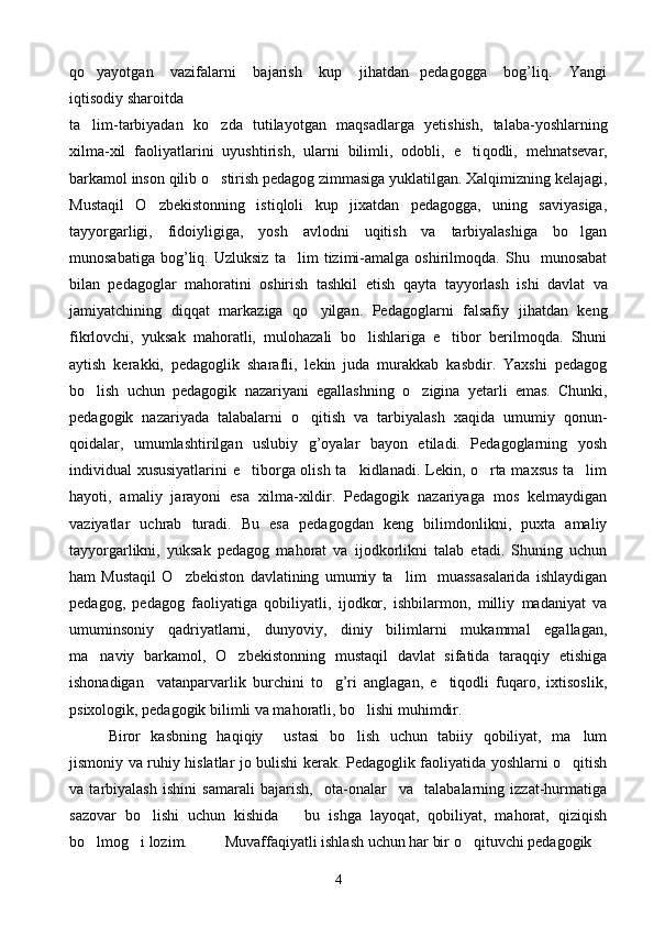 qo yayotgan       vazifalarni       bajarish       kup       jihatdan     pedagogga       bog’liq.       Yangi
iqtisodiy sharoitda 
ta lim-tarbiyadan   k
 o	 zda   tutilayotgan   ma q sadlarga   yetishish,   talaba-yoshlarning
xilma-xil   faoliyatlarini   uyushtirish,   ularni   bilimli,   odobli,   e ti	
 q odli,   me h natsevar,
barkamol inson  q ilib  o	
 stirish pedagog zimmasiga yuklatilgan. Xalqimizning kelajagi,
Mustaqil   O zbekistonning   istiqloli   kup   jixatdan   pedagogga,   uning   saviyasiga,	

tayyorgarligi,   fidoiyligiga,   yosh   avlodni   uqitish   va   tarbiyalashiga   bo lgan	

munosabatiga   bog’liq.   Uzluksiz   ta lim   tizimi-amalga   oshirilmoqda.   Shu     munosabat	

bilan   pedagoglar   mahoratini   oshirish   tashkil   etish   q ayta   tayyorlash   ishi   davlat   va
jamiyatchining   di qq at   markaziga   qo	
 yilgan.   Pedagoglarni   falsafiy   jihatdan   keng
fikrlovchi,   yuksak   mahoratli,   mulohazali   bo lishlariga   e tibor   berilmoqda.   Shuni	
 
aytish   kerakki,   pedagoglik   sharafli,   lekin   juda   murakkab   kasbdir.   Yaxshi   pedagog
b o	
 lish   uchun   pedagogik   nazariyani   egallashning   o	 zigina   yetarli   emas.   Chunki,
pedagogik   nazariyada   talabalarni   o qitish   va   tarbiyalash   xaqida   umumiy   qonun-	

qoidalar,   umumlashtirilgan   uslubiy   g’oyalar   bayon   etiladi.   Pedagoglarning   yosh
individual xususiyatlarini  e tiborga olish ta kidlanadi. Lekin, o rta maxsus ta lim	
   
hayoti,   amaliy   jarayoni   esa   xilma-xildir.   Pedagogik   nazariyaga   mos   kelmaydigan
vaziyatlar   uchrab   turadi.   Bu   esa   pedagogdan   keng   bilimdonlikni,   puxta   amaliy
tayyorgarlikni,   yuksak   pedagog   mahorat   va   ijodkorlikni   talab   etadi.   Shuning   uchun
ham   Mustaqil   O zbekiston   davlatining   umumiy   ta lim     muassasalarida   ishlaydigan	
 
pedagog,   pedagog   faoliyatiga   qobiliyatli,   ijodkor,   ishbilarmon,   milliy   madaniyat   va
umuminsoniy   qadriyatlarni,   dunyoviy,   diniy   bilimlarni   mukammal   egallagan,
ma naviy   barkamol,   O zbekistonning   mustaqil   davlat   sifatida   taraqqiy   etishiga	
 
ishonadigan     vatanparvarlik   burchini   to g’ri   anglagan,   e tiqodli   fuqaro,   ixtisoslik,	
 
psixologik, pedagogik bilimli va mahoratli, bo lishi muhimdir.  	

Biror   kasbning   haqiqiy     ustasi   bo lish   uchun   tabiiy   qobiliyat,   ma lum
 
jismoniy va ruhiy hislatlar jo bulishi kerak. Pedagoglik faoliyatida yoshlarni o qitish	

va   tarbiyalash   ishini   samarali   bajarish,     ota-onalar     va     talabalarning   izzat-hurmatiga
sazovar   bo lishi   uchun   kishida       bu   ishga   layoqat,   qobiliyat,   mahorat,   qiziqish	

bo lmog i lozim.  	
  Muvaffaqiyatli ishlash uchun har bir o qituvchi pedagogik  	
4 