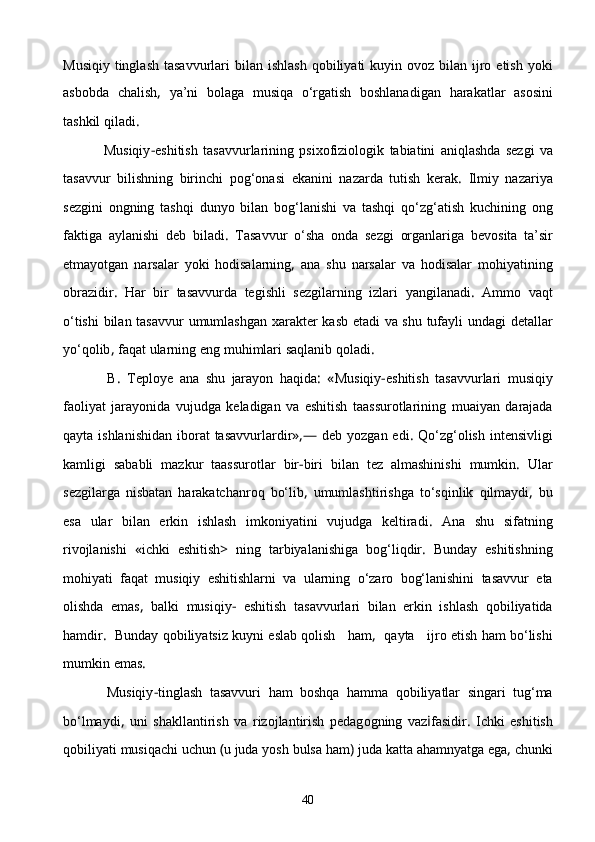 Musiqiy   tinglash   tasavvurlari   bilan   ishlash   qobiliyati   kuyin   ovoz   bilan   ijro   etish   yoki
asbobda   chalish ,   ya’ni   bolaga   musiqa   о‘rgatish   boshlanadigan   harakatlar   asosini
tashkil   qiladi .
                Musiqiy - eshitish   tasavvurlarining   psixofiziologik   tabiatini   aniqlashda   sezgi   va
tasavvur   bilishning   birinchi   pog‘onasi   ekanini   nazarda   tutish   kerak .   Ilmiy   nazariya
sezgini   ongning   tashqi   dunyo   bilan   bog‘lanishi   va   tashqi   qо‘zg‘atish   kuchining   ong
faktiga   aylanishi   deb   biladi .   Tasavvur   о‘sha   onda   sezgi   organlariga   bevosita   ta’sir
etmayotgan   narsalar   yoki   hodisalarning ,   ana   shu   narsalar   va   hodisalar   mohiyatining
obrazidir .   Har   bir   tasavvurda   tegishli   sezgilarning   izlari   yangilanadi .   Ammo   vaqt
о‘tishi   bilan   tasavvur   umumlashgan   xarakter   kasb   etadi   va   shu   tufayli   undagi   detallar
yо‘qolib ,  faqat   ularning   eng   muhimlari   saqlanib   qoladi .
              B .   Teploye   ana   shu   jarayon   haqida :   « Musiqiy - eshitish   tasavvurlari   musiqiy
faoliyat   jarayonida   vujudga   keladigan   va   eshitish   taassurotlarining   muaiyan   darajada
qayta   ishlanishidan   iborat   tasavvurlardir »,—   deb   yozgan   edi .   Qо‘zg‘olish   intensivligi
kamligi   sababli   mazkur   taassurotlar   bir - biri   bilan   tez   almashinishi   mumkin .   Ular
sezgilarga   nisbatan   harakatchanroq   bо‘lib ,   umumlashtirishga   tо‘sqinlik   qilmaydi ,   bu
esa   ular   bi lan   erkin   ishlash   imkoniyatini   vujudga   keltiradi .   Ana   shu   sifatning
rivojlanishi   « ichki   eshitish >   ning   tarbiyalanishiga   bog‘liqdir .   Bunday   eshitishning
mohiyati   faqat   musiqiy   eshitishlarni   va   ularning   о‘zaro   bog‘lanishini   tasavvur   eta
olishda   emas ,   balki   musiqiy -   eshitish   tasavvurlari   bilan   erkin   ishlash   qobiliyatida
hamdir .    Bunday   qobiliyatsiz   kuyni   eslab   qolish       ham ,     qayta       ijro   etish   ham   bо‘lishi
mumkin   emas .
            Musiqiy - tinglash   tasavvuri   ham   boshqa   hamma   qobiliyatlar   singari   tug‘ma
bо‘lmaydi ,   uni   shakllantirish   va   rizojlantirish   pedag o gning   vaz i fasidir .   Ichki   eshitish
qobiliyati   musiqachi   uchun  ( u   juda   yosh   bulsa   ham )  juda   katta   ahamnyatga   ega ,  chunki
40 