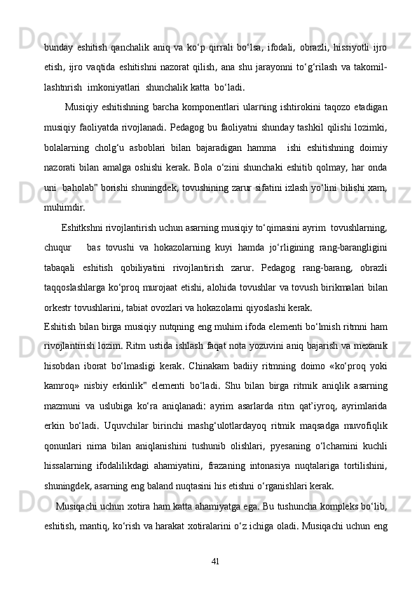 bunday   eshitish   qanchalik   aniq   va   kо‘p   qirrali   bо‘lsa ,   ifodali ,   obrazli ,   hissiyotli   ijro
etish ,   ijro   vaqtida   eshitishni   nazorat   qilish ,   ana   shu   jarayonni   tо‘g‘rilash   va   takomil -
lashtnrish    imkoniyatlari    shunchalik   katta    bо‘ladi .
            Mus i qiy   eshitishning   barcha   komponentlari   ular n ing   ishtirokini   taqozo   etadigan
musiqiy   faoliyatda   rivojlanadi .   Pedagog   bu   faoliyatni   shunday   tashkil   qilishi   lozimki ,
bolalarning   cholg‘u   asboblari   bilan   bajaradigan   hamma     ishi   eshitishning   doimiy
nazorati   bilan   amalga   oshishi   kerak .   Bola   о‘zini   shunchaki   eshitib   qolmay ,   har   onda
uni   baholab "  borishi   shuningdek ,   tovushining   zarur   sifatini   izlash   yо‘lini   bilishi   xam ,
muhimdir .
       Eshitkshni   rivojlantirish   uchun   asarning   musiqiy   tо‘qimasini   ayrim    tovushlarning ,
chuqur       bas   tovushi   va   hokazolarning   kuyi   hamda   jо‘rligining   rang - barangligini
tabaqali   eshitish   qobiliyatini   rivojlan tirish   zarur .   Pedagog   rang - barang ,   obrazli
taqqoslashlarga   kо‘proq   murojaat   etishi ,   alohida   tovushlar   va   tovush   birikmalari   bilan
orkestr   tovushlarini ,  tabiat   ovozlari   va   hokazolarni   qiyoslashi   kerak .
Eshitish   bilan   birga   musiqiy   nutqning   eng   muhim   ifoda   elementi   bо‘lmish   ritmni   ham
rivojlant i rish   lozim .   Ritm   ustida   ishlash   faqat   nota   yozuvini   aniq   bajarish   va   mexanik
hisobdan   iborat   bо‘lmasligi   kerak .   Chinakam   badiiy   ritmning   doimo   « kо‘proq   yoki
kamroq »   nisbiy   erkinlik "   elementi   bо‘ladi .   Shu   bilan   birga   ritmik   aniqlik   asarning
mazmuni   va   uslubiga   kо‘ra   aniqlanadi :   ayrim   asarlarda   ritm   qat’iyroq ,   ayrimlarida
erkin   bо‘ladi .   Uquvchilar   birinchi   mashg‘ulotlardayoq   ritmik   maqsadga   muvofiqlik
qonunlari   nima   bilan   aniqlanishini   tushunib   olishlari ,   pyesaning   о‘lchamini   kuchli
hissalarning   ifodalilikdagi   ahamiyatini ,   frazaning   intonasiya   nuqtalariga   tortilishini ,
shuningdek ,  asarning   eng   baland   nuqtasini   his   etishni   о‘rganishlari   kerak .
       Musiqachi   uchun   xotira   ham   katta   ahamiyatga   ega .  Bu   tushuncha   kompleks   bо‘lib ,
eshitish ,  mantiq ,  kо‘rish   va   harakat   xotiralarini   о‘z   ichiga   oladi .  Musiqachi   uchun   eng
41 