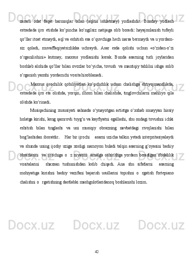 zararli   odat   faqat   barmoqlar   bilan   ( aq lni i   ishlatmay )   yodlashdir .   Bunday   yodlash
estradada   ijro   etishda   kо‘pincha   kо‘ngilsiz   natijaga   olib   boradi :   hayajonlanish   tufayli
qо‘llar   itoat   etmaydi ,  aql   va   eshitish   esa   о‘quvchiga   hech   narsa   bermaydi   va   u   yordam -
siz   qoladi ,   muvaffaqiyatsizlikka   uchraydi .   Asar   esda   qolishi   uchun   « о‘zidan - о‘zi
о‘rganilishini »   kutmay ,   maxsus   yodlanishi   kerak .   Bunda   asarning   turli   joylaridan
boshlab   alohida   qо‘llar   bilan   ovozlar   bо‘yicha ,  tovush    va   mantiqiy   tahlilni   ishga   solib
о‘rganish   yaxshi   yordamchi   vosita
  hisoblanadi .
            Maxsus   ijrochilik   qobiliyatlari   kо‘pchchlik   uchun   chalishga   ehtiyojmandlikda ,
estradada   ijro   eta   olishda ,   yorqin ,   ilhom   bilan   chalishda ,   tinglovchilarni   mahliyo   qila
ol i shda   kо‘rinadi . 
            Musiqachining   xususiyati   sahnada   о‘ynayotgan   artistga   о‘xshab   muayyan   hissiy
holatga   kirishi ,  keng   qamrovli   tuyg‘u   va   kayfiyatni   egallashi ,  shu   ondagi   tovushni   ichki
eshitish   bilan   tinglashi   va   uni   musiqiy   obrazning   navbatdagi   rivojlanishi   bi lan
bog‘lashidan   iboratdir .     Har   bir   ijrochi      asarni   uzicha   talkin   yetadi   interpritasiyalaydi
va   shunda   uning   ijodiy   uziga   xosligi   namoyon   buladi   talqin   asarning   g’oyasini   badiiy
obrazlarini     va   ijrochiga   o z   niyatini     amalga   oshirishga   yordam   beradigan   ifodalilik
vositalarini     shaxsan   tushunishdan   kelib   chiqadi .   Ana   shu   sifatlarni     asarning
mohiyatiga   kirishni   badiiy   vazifani   bajarish   usullarini   topishni   o rgatish	
   fortepiano
chalishni   o rgatishning	
   dastlabki   mashgulotlaridanoq   boshlanishi   lozim . 
42 