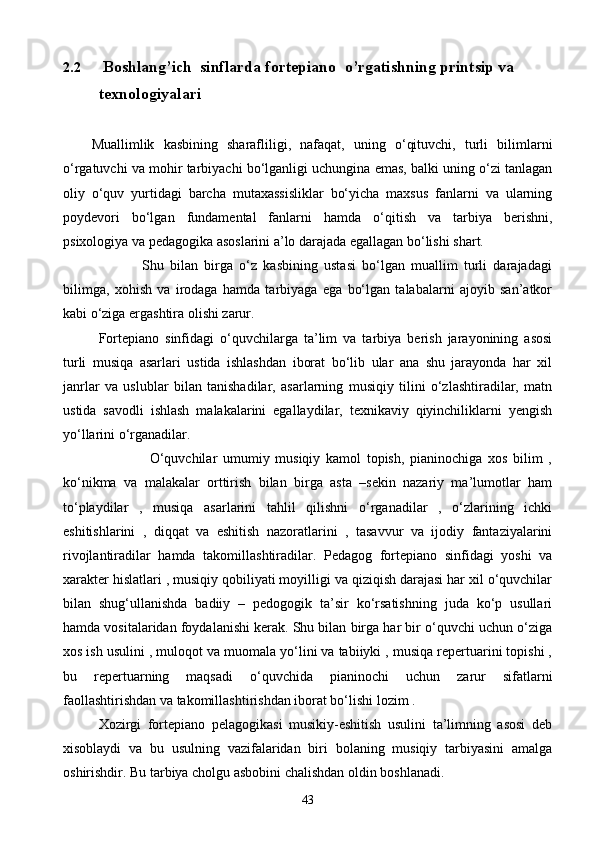 2.2  Boshlang ’ ich  sinflarda fortepiano   o’ rgatishning prin t sip va 
texnologiyalari
Muallimlik   kasbining   sharafliligi,   nafaqat,   uning   о‘qituvchi,   turli   bilimlarni
о‘rgatuvchi va mohir tarbiyachi bо‘lganligi uchungina emas, balki uning о‘zi tanlagan
oliy   о‘quv   yurtidagi   barcha   mutaxassisliklar   bо‘yicha   maxsus   fanlarni   va   ularning
poydevori   bо‘lgan   fundamental   fanlarni   hamda   о‘qitish   va   tarbiya   berishni,
psixologiya va pedagogika asoslarini a’lo darajada egallagan bо‘lishi shart.
              Shu   bilan   birga   о‘z   kasbining   ustasi   bо‘lgan   muallim   turli   darajadagi
bilimga,   xohish   va   irodaga   hamda   tarbiyaga   ega   bо‘lgan   talabalarni   ajoyib   san’atkor
kabi о‘ziga ergashtira olishi zarur.
Fortepiano   sinfidagi   о‘quvchilarga   ta’lim   va   tarbiya   berish   jarayonining   asosi
turli   musiqa   asarlari   ustida   ishlashdan   iborat   bо‘lib   ular   ana   shu   jarayonda   har   xil
janrlar   va   uslublar   bilan   tanishadilar,   asarlarning   musiqiy   tilini   о‘zlashtiradilar,   matn
ustida   savodli   ishlash   malakalarini   egallaydilar,   texnikaviy   qiyinchiliklarni   yengish
yо‘llarini о‘rganadilar.  
                  О‘quvchilar   umumiy   musiqiy   kamol   topish,   pianinochiga   xos   bilim   ,
kо‘nikma   va   malakalar   orttirish   bilan   birga   asta   –sekin   nazariy   ma’lumotlar   ham
tо‘playdilar   ,   musiqa   asarlarini   tahlil   qilishni   о‘rganadilar   ,   о‘zlarining   ichki
eshitishlarini   ,   diqqat   va   eshitish   nazoratlarini   ,   tasavvur   va   ijodiy   fantaziyalarini
rivojlantiradilar   hamda   takomillashtiradilar.   Pedagog   fortepiano   sinfidagi   yoshi   va
xarakter hislatlari , musiqiy qobiliyati moyilligi va qiziqish darajasi har xil о‘quvchilar
bilan   shug‘ullanishda   badiiy   –   pedogogik   ta’sir   kо‘rsatishning   juda   kо‘p   usullari
hamda vositalaridan foydalanishi kerak. Shu bilan birga har bir о‘quvchi uchun о‘ziga
xos ish usulini , muloqot va muomala yо‘lini va tabiiyki , musiqa repertuarini topishi ,
bu   repertuarning   maqsadi   о‘quvchida   pianinochi   uchun   zarur   sifatlarni
faollashtirishdan va takomillashtirishdan iborat bо‘lishi lozim .
Xozirgi   fortepiano   pelagogikasi   musikiy-eshitish   usulini   ta’limning   asosi   deb
xisoblaydi   va   bu   usulning   vazifalaridan   biri   bolaning   musiqiy   tarbiyasini   amalga
oshirishdir. Bu tarbiya cholgu asbobini chalishdan oldin boshlanadi. 
43 