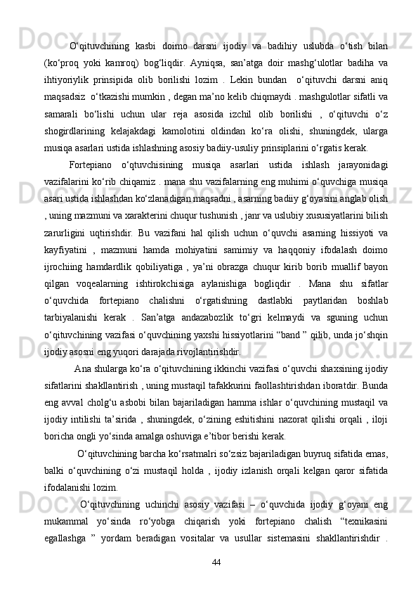 О‘qituvchining   kasbi   doimo   darsni   ijodiy   va   badihiy   uslubda   о‘tish   bilan
(kо‘proq   yoki   kamroq)   bog‘liqdir.   Ayniqsa,   san’atga   doir   mashg‘ulotlar   badiha   va
ihtiyoriylik   prinsipida   olib   borilishi   lozim   .   Lekin   bundan     о‘qituvchi   darsni   aniq
maqsadsiz  о‘tkazishi mumkin , degan ma’no kelib chiqmaydi . mashgulotlar sifatli va
samarali   bо‘lishi   uchun   ular   reja   asosida   izchil   olib   borilishi   ,   о‘qituvchi   о‘z
shogirdlarining   kelajakdagi   kamolotini   oldindan   kо‘ra   olishi,   shuningdek,   ularga
musiqa asarlari ustida ishlashning asosiy badiiy-usuliy prinsiplarini о‘rgatis kerak. 
Fortepiano   о‘qtuvchisining   musiqa   asarlari   ustida   ishlash   jarayonidagi
vazifalarini kо‘rib chiqamiz . mana shu vazifalarning eng muhimi о‘quvchiga musiqa
asari ustida ishlashdan kо‘zlanadigan maqsadni , asarning badiiy g‘oyasini anglab olish
, uning mazmuni va xarakterini chuqur tushunish , janr va uslubiy xususiyatlarini bilish
zarurligini   uqtirishdir.   Bu   vazifani   hal   qilish   uchun   о‘quvchi   asarning   hissiyoti   va
kayfiyatini   ,   mazmuni   hamda   mohiyatini   samimiy   va   haqqoniy   ifodalash   doimo
ijrochiing   hamdardlik   qobiliyatiga   ,   ya’ni   obrazga   chuqur   kirib   borib   muallif   bayon
qilgan   voqealarning   ishtirokchisiga   aylanishiga   bogliqdir   .   Mana   shu   sifatlar
о‘quvchida   fortepiano   chalishni   о‘rgatishning   dastlabki   paytlaridan   boshlab
tarbiyalanishi   kerak   .   San’atga   andazabozlik   tо‘gri   kelmaydi   va   sguning   uchun
о‘qituvchining vazifasi о‘quvchining yaxshi hissiyotlarini “band ” qilib, unda jо‘shqin
ijodiy asosni eng yuqori darajada rivojlantirishdir.  
  Ana shularga kо‘ra о‘qituvchining ikkinchi vazifasi о‘quvchi shaxsining ijodiy
sifatlarini shakllantirish , uning mustaqil tafakkurini faollashtirishdan iboratdir. Bunda
eng  avval   cholg‘u  asbobi   bilan   bajariladigan  hamma   ishlar   о‘quvchining   mustaqil   va
ijodiy   intilishi   ta’sirida   ,   shuningdek,   о‘zining   eshitishini   nazorat   qilishi   orqali   ,   iloji
boricha ongli yо‘sinda amalga oshuviga e’tibor berishi kerak. 
   О‘qituvchining barcha kо‘rsatmalri sо‘zsiz bajariladigan buyruq sifatida emas,
balki   о‘quvchining   о‘zi   mustaqil   holda   ,   ijodiy   izlanish   orqali   kelgan   qaror   sifatida
ifodalanishi lozim.
    О‘qituvchining   uchinchi   asosiy   vazifasi   –   о‘quvchida   ijodiy   g‘oyani   eng
mukammal   yо‘sinda   rо‘yobga   chiqarish   yoki   fortepiano   chalish   “texnikasini
egallashga   ”   yordam   beradigan   vositalar   va   usullar   sistemasini   shakllantirishdir   .
44 
