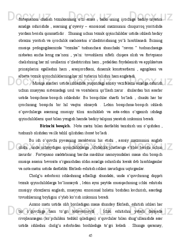 fortepianoni   chalish   texnikasining   о‘zi   emas   ,   balki   uning   ijrochiga   badiiy   niyatini
amalga   oshirishda   ,   asarning   g‘oyaviy   –   emosional   mazmunini   chuqurroq   yoritishda
yordam berishi qimmatlidir .  Shuning uchun texnik qiyinchiliklar ustida ishlash badiiy
obrazni   yoritish   va   ijrochilik   mahoratini   о‘zlashtirishning   yо‘li   hisoblanadi.   Bizning
musiqa   pedogogikamizda   “texnika”   tushunchasi   shunchaki   “ravon   ”   tushunchasiga
nisbatan   ancha   keng   ma’noni   ,   ya’ni:   tovushlarni   sifatli   chiqara   olish   va   fortepiano
chalishning har xil usullarini о‘zlashtirishni ham , pedaldan foydalanish va applikatura
prinsiplarini   egallashni   ham   ,   aranjorofkani,   dinamik   konstrastlarni   ,   agogikani   va
albatta texnik qiyinchiliklarning har xil turlarini bilishni ham anglatadi.
    Musiqa asarlari ustida ishlashda yuqoridagi asosiy vazifalarni amalga oshirish
uchun muayyan sistemadagi  usul  va vositalarni  qо‘llash  zarur  . shulardan biri  asarlar
ustida   bosqichma-bosqich   ishlashdir.   Bu   bosqichlar   shartli   bо‘ladi   ,   chunki   har   bir
ijrochining   bosqichi   bir   hil   vaqtni   olmaydi   .   Lekin   bosqichma-bosqich   ishlash
о‘quvchilarga   asarning   musiqiy   tilini   sinchiklab   va   asta-sekin   о‘rganish   ishdagi
qiyinchiliklarni qunt bilan yengish hamda badiiy talqinni yaratish imkonini beradi. 
              Birinchi   bosqich.     Nota   matni   bilan   dastlabki   tanishish   uni   о‘qishdan   ,
tushunib olishdan va ilk tahlil qilishdan iborat bо‘ladi . 
Bu   ish   о‘quvchi   pyesaning   xarakterini   his   etishi   ,   asosiy   mazmunini   anglab
olishi  , unda uchraydigan qiyinchiliklarga , ifodalilik jihatlariga e’tibor berishi  uchun
zarurdir   .   Fortepiano   maktabining   barcha   mashhur   namoyondalari   mana   shu   bosqich
musiqa asarini bevosita о‘rganishdan oldin amalga oshirilishi kerak deb hisoblaganlar
va nota matni ustida dastlabki fikrlash-eshitish ishlari zarurligini uqtirganlar.    
Cholg‘u   asbobisiz   ishlashning   afzalligi   shundaki,   unda   о‘quvchining   diqqati
texnik   qiyinchiliklarga   bо‘linmaydi   ,   lekin   ayni   paytda   musiqachining   ichki   eshitishi
musiqiy   obrazlarni   anglash,   muayyan   emosional   holatni   boshdan   kechirish,   asardagi
tovushlarning boyligini о‘ylab kо‘rish imkonini beradi.
Ammo matn  ustida  olib boriladigan  mana  shunday  fikrlash,  eshitish   ishlari  har
bir   о‘quvchiga   ham   tо‘gri   kelavermeydi   .   Ichki   eshitishni   yetarli   darajada
rivojlanmagan   (kо‘pchilikni   tashkil   qiladigan)   о‘quvchilar   bilan   shug‘ullanishda   asar
ustida   ishlashni   cholg‘u   asbobidan   boshlashga   tо‘gri   keladi   .   Shunga   qaramay,
45 