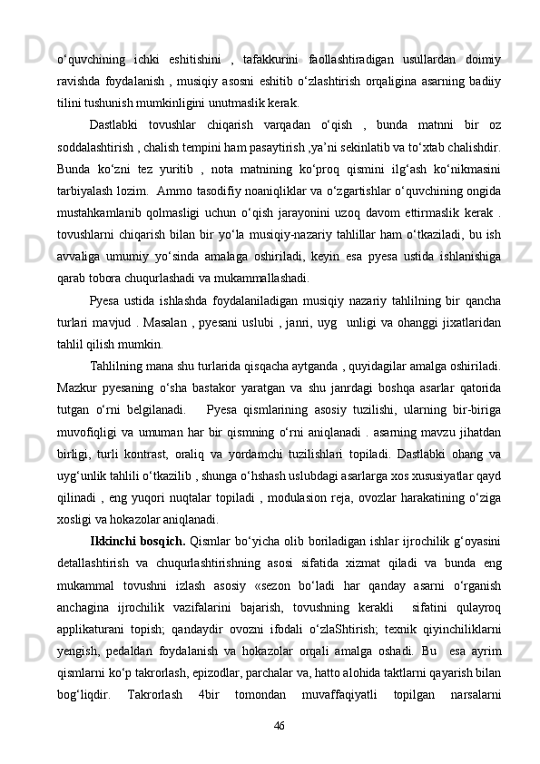 о‘quvchining   ichki   eshitishini   ,   tafakkurini   faollashtiradigan   usullardan   doimiy
ravishda   foydalanish   ,   musiqiy   asosni   eshitib   о‘zlashtirish   orqaligina   asarning   badiiy
tilini tushunish mumkinligini unutmaslik kerak. 
Dastlabki   tovushlar   chiqarish   varqadan   о‘qish   ,   bunda   matnni   bir   oz
soddalashtirish , chalish tempini ham pasaytirish ,ya’ni sekinlatib va tо‘xtab chalishdir.
Bunda   kо‘zni   tez   yuritib   ,   nota   matnining   kо‘proq   qismini   ilg‘ash   kо‘nikmasini
tarbiyalash lozim.   Ammo tasodifiy noaniqliklar va о‘zgartishlar о‘quvchining ongida
mustahkamlanib   qolmasligi   uchun   о‘qish   jarayonini   uzoq   davom   ettirmaslik   kerak   .
tovushlarni   chiqarish   bilan   bir   yо‘la   musiqiy-nazariy  tahlillar   ham   о‘tkaziladi,   bu  ish
avvaliga   umumiy   yо‘sinda   amalaga   oshiriladi,   keyin   esa   pyesa   ustida   ishlanishiga
qarab tobora chuqurlashadi va mukammallashadi. 
Pyesa   ustida   ishlashda   foydalaniladigan   musiqiy   nazariy   tahlilning   bir   qancha
turlari   mavjud   .   Masalan   ,   pyesani   uslubi   ,   janri,   uyg unligi   va   ohanggi   jixatlaridan
tahlil qilish mumkin.
Tahlilning mana shu turlarida qisqacha aytganda , quyidagilar amalga oshiriladi.
Mazkur   pyesaning   о‘sha   bastakor   yaratgan   va   shu   janrdagi   boshqa   asarlar   qatorida
tutgan   о‘rni   belgilanadi.       Pyesa   qismlarining   asosiy   tuzilishi,   ularning   bir-biriga
muvofiqligi   va   umuman   har   bir   qismning   о‘rni   aniqlanadi   .   asarning   mavzu   jihatdan
birligi,   turli   kontrast,   oraliq   va   yordamchi   tuzilishlari   topiladi.   Dastlabki   ohang   va
uyg‘unlik tahlili о‘tkazilib , shunga о‘hshash uslubdagi asarlarga xos xususiyatlar qayd
qilinadi   ,   eng   yuqori   nuqtalar   topiladi   ,   modulasion   reja,   ovozlar   harakatining   о‘ziga
xosligi va hokazolar aniqlanadi.   
Ikkinchi   bosqich.   Qismlar  bо‘yicha  olib boriladigan  ishlar   ijrochilik  g‘oyasini
detallashtirish   va   chuqurlashtirishning   asosi   sifatida   xizmat   qiladi   va   bun da   eng
mukammal   tovushni   izlash   asosiy   «sezon   bо‘ladi   har   qanday   asarni   о‘rganish
anchagina   ijrochilik   vazifalarini   bajarish,   tovushning   kerakli     sifatini   qulayroq
applikaturani   topish;   qandaydir   ovozni   ifodali   о‘zlaShtirish;   texnik   qiyinchiliklarni
yengish,   pedaldan   foydalanish   va   hokazolar   orqali   amalga   oshadi.   Bu     esa   ayrim
qismlarni k о ‘p takrorlash, epizodlar, parchalar va, hatto alohida taktlarni qayarish bilan
bog‘liqdir.   Takrorlash   4bir   tomondan   muvaffaqiyatli   topilgan   narsalarni
46 