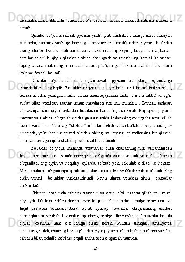 mustahkamlash,   ikkinchi   tomondan   о ‘z   ijrosini   uzluksiz   takomillashtirish   imkonini
beradi.
Qismlar   b о ‘yicha   ishlash   pyesani   yaxlit   qilib   chalishni   mutlaqo   inkor   etmaydi,
Aksincha, asarning yax litligi  haqidagi tasavvurni  unutmaslik uchun   pyesani   boshidan
oxirigacha tez-tez takrorlab borish zarur. Lekin ishning keyingi bosqichlarida, barcha
detallar   bajarilib,   qiyin   qismlar   alohida   chalingach   va   tovushning   kerakli   koloritlari
topilgach ana   shularning hammasini  umumiy t о ‘qimaga biriktirib chalishni  takrorlash
k о ‘proq foydali b о ‘ladI.
  Qismlar   b о ‘yicha   ishlash,   bosqichi   avvalo     pyesani     b о ‘laklarga,   epizodlarga
ajratish   bilan     bog‘liqdir. B о ‘laklar miqyosi har qaysi holda turlicha b о ‘lishi masalan,
tez sur’at  bilan yozilgan asarlar  uchun   uzun roq ( sakkiz  taktli,   о ‘n olti  taktli)  va og‘ir
sur’at   bilan   yozilgan   asarlar   uchun   maydaroq   tuzilishi   mumkin   .   Bundan   tashqari
о ‘quvchiga   ishni   qiyin   joylardan   boshlashni   ham   о ‘rgatish   kerak.   Eng   qiyin   joylarni
maxsus  va  alohida   о ‘rganish  qoidasiga  asar  ustida  ishlashning   oxirigacha  amal   qilish
lozim. Parchalar  о ‘rtasidagi “cheklar” ni bartaraf etish uchun b о ‘laklar    «qatlanadigan»
prinsipda,   ya’ni   har   bir   epizod   о ‘zidan   oldingi   va   keyingi   epizodlarning   bir   qismini
ham qamraydigan qilib chalish yaxshi usul hisoblanadi.
B о ‘laklar   b о ‘yicha   ishlashda   tuzatishlar   bilan   chalishning   turli   variantlaridan
foydalanish   mumkin.     Bunda   noaniq   ijro   etilganda   xato   tuzatiladi   va   о ‘sha   takroran
о ‘rganiladi   eng   qiyin   va   noqulay   joylarda,   t о ‘xtab   yoki   sekinlab   о ‘tiladi   va   hokazo.
Mana shularni    о ‘rganishga qarab b о ‘laklarni asta-sekin yiriklashtirishga   о ‘tiladi. Eng
oldin   yengil     b о ‘laklar   yiriklashtiriladi,   keyin   ularga   yondosh   qiyin     epizodlar
biriktiriladi.
  Ikkinchi   bosqichda   eshitish   tasavvuri   va   о ‘zini   о ‘zi     nazorat   qilish   muhim   rol
о ‘ynaydi.   Fikrlash     ishlari   doimo   bevosita   ijro   etishdan   oldin     amalga   oshirilishi     va
faqat   dastlabki   tahlildan   iborat   b о ‘lib   qolmay,   tovushlar   chiqarishning   usullari
barmoqlarnini   yuritish,   tovushlarning   ohangdoshligi,   frazirovka   va   hokazolar   haqida
o’ylab   ko’rishni   ham   o’z   ichiga   olishi   kerak.   Bundan   tashqari,   amaliyotda
tasdiklanganidek, asarning texnik jihatdan qiyin joylarini oldin tushunib olin sh  va ichki
eshitish bilan «chalib k о ‘rish» orqali ancha oson  о ‘rganish mumkin.
47 