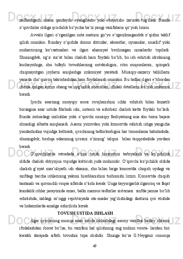 zaiflashgach,   ularni   qandaydir   «yangilash»   yoki   «boyitish»   zarurati   tug‘iladi.   Bunda
о ‘quvchilar oldiga ij rochilik b о ‘yicha ba’zi yangi vazifalarni q о ‘yish lozim.
Avvalo   ilgari   о ‘rganilgan   nota   matnini   g о ‘yo   о ‘rganilmagandek   о ‘qishni   taklif
qilish   mumkin.   Bunday   о ‘qishda   doimo   shtrixlar,   aksentlar,   nyuanslar,   muallif   yoki
muharrirning   k о ‘rsatmalari   va   ilgari   aha miyat   berilmagan   nimalardir   topiladi.
Shuningdek,   og‘ir   sur’at   bilan   chalish   ham   foydali   b о ‘lib,   bu   ish   eshitish   idrokining
kuchayishiga,   shu   tufayli   tovushlarning   notekisligini,   ritm   nuqsonlarini,   qiziqarli
chiqmayotgan   joylarni   aniqlashga   imkoniyat   yaratadi.   Musiqiy-nazariy   tahlillarni
yanada ch о ‘qurroq takrorlashdan ham foydalanish mumkin. Bu tadbir il gari e’tibordan
chetda qolgan ayrim ohang va uyg‘unlik oborotlari, ifodali detallarni k о ‘rish imkonini
beradi.
Ijrochi   asarning   musyqiy   asosi   rivojlanishini   ichki   eshitish   bilan   kuzatib
borsagina   asar   ustida   f ikrlash   ishi,   notasiz   va   asbobsiz   chalish   katta   foy dali   b о ‘ladi.
Bunda   xotiradagi   uzilishlar   yoki   о ‘quvchi   musiqiy   faoliyatning   ana   shu   turini   bajara
olmasligi   albatta aniqlanadi.  Asarni   yozuvdan  yoki  konsertda  eshitish  ishga  yangicha
yondashishni vujudga keltiradi, ijrochining tadbirkorligini har tomonlama baholashda,
shuningdek,   boshqa   odamning   ijrosini   о ‘zining‘   talqini     bilan   taqqoslashda   yordam
beradi.
O’quvchilarda   estradada   о ‘zini   tutish   hissiyotini   tarbiyalash   va   k о ‘pchilnk
oldida chalish ehtiyojini vujudga keltirish juda muhimdir. O’quvchi k о ‘pchilik oldida
chalish   g‘oyat   mas’uliyatli   ish   ekanini,   shu   bi lan   birga   konsertda   chiqish   uydagi   va
sinfdagi  barcha  ishlarining yakuni   hisoblanishini  tushunishi  lozim.  Konsertda  chiqish
tantanali va quvonchli voqea sifatida  о ‘tishi kerak. Unga tayyorgarlik ilgariroq va faqat
kundalik ishlar jarayonida emas, balki maxsus tadbirlar sistemasi: sinfda jamoa b о ‘lib
eshitishda,   zaldagi   s о ‘nggi   repititsiyada   ota-onalar   yig‘ilishidagi   dasturni   ijro   etishda
va hokazolarda amalga oshirilishi kerak.
                          TOVUSH   USTIDA   ISHLASH
Agar   ijrochining  musiqa   asari   ustida   ishlashdagi   asosiy   vazifasi   badiiy  obrazni
ifodalashdan   iborat   b о ‘lsa,   bu   vazifani   hal   qilishning   eng   muhim   vosita-   laridan   biri
kerakli   darajada   sifatli   tovushni   to pa   olishdir.   Shunga   k о ‘ra   G.Neygauz   «musiqa
49 