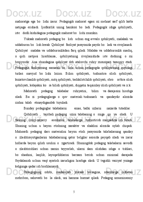                                          
mahoratga   ega   bo lishi   zarur.   Pedagogik   ma h orat   egasi   oz   me h nat   sarf   q ilib   katta
natijaga   erishadi.   Ijodkorlik   uning   hamkori   bo ladi.   Pedagogik   ishga   qobiliyatli,	

iste dodli kishidagina pedagogik mahorat bo lishi mumkin.	
 
Yuksak   mahoratli   pedagog   bo lish     uchun   eng   avvalo  qobiliyatli,   malakali   va	

uddaburon bo lish kerak. Qobiliyat  faoliyat jarayonida paydo bo ladi va rivojlanadi.	
 
Qobiliyat     malaka   va   uddaburonlikdan   farq   qiladi.   Malaka   va   uddaburonlik   mashq,
o qish   natijasi   hisoblansa,   qobiliyatning   rivojlanishida   iste dodning   o rni	
  
beqiyosdir.   Ana   shundagina   qobiliyat   deb   ataluvchi   ruhiy   xususiyati   taraqqiy   etadi.
Pedagogik   faoliyatning   samarali   bo lishi   uchun   pedagogda   qobiliyatning   quyidagi	

turlari   mavjud   bo lishi   lozim.   Bilim   qobiliyati,   tushuntira   olish   qobiliyati,	

kuzatuvchanlik qobiliyati, nutq qobiliyati, tashkilotchilik qobiliyati, obro  orttira olish	

qobiliyati, kelajakni ko ra bilish qobiliyati, diqqatni taqsimlay olish qobiliyati va x.k.	

Mahoratli     pedagog     talabalar     ruhiyatini,     bilim     va   darajasini  hisobga
oladi.     Ba zi     pedagoglarga   o quv     materiali	
    tushunarli     va     qandaydir     aloxida
izohni  talab   etmaydigandek  tuyuladi.
Bunday   pedagoglar   talabalarni         emas,   balki   uzlarni       nazarda   tutadilar.  
Qobiliyatli   ,     tajribali   pedagog     uzini   talabaning   o rniga     qo ya     oladi.     U	
 
fanning     ilmiy-nazariy       asoslarini     talabalarga     tushintirish   ma q sadida   ish   tutadi.
Shuning   uchun   u   bayon   etishning   xarakter   va   shaklini   aloxida   uylab   chiqadi.
Mahoratli   pedagog   dars   materialini   bayon   etish   jarayonida   talabalarning   qanday
o zlashtirayotganlarini   talabalarning   qator   belgilar   asosida   payqab   oladi   va   zarur	

hollarda   bayon   qilish   usulini   o zgartiradi.   Shuningdek   pedagog   talabalarni   savodli	

o zlashtirishlari   uchun   zamin   tayyorlab,   ularni   dam   olishdan   ishga   o tishlari,	
 
bo shashini,   lanjlik,   layoqatliklarini   barxam   berish   uchun   minimal   darajada

foydalanish   uchun   vaqt   ajratish   zarurligini   hisobga   oladi.   U   tegishli   vaziyat   yuzaga
kelgunga qadar ish boshlamaydi.
Pedagogning   odobi,   madaniyati   yuksak   bulsagina,   odamlarga   nisbatan
mehribon,   sahovatli   bo la   oladi,   uni   hamma   hurmat   qiladi.   Pedagog   umuminsoniy	

5 