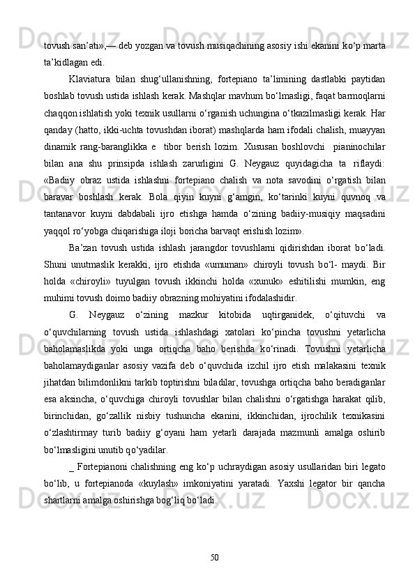 tovush san’ati»,— deb yozgan va tovush musiqachining asosiy ishi ekanini k о ‘p marta
ta’kidlagan edi. 
Klaviatura   bilan   shug‘ullanishning,   fortepiano   ta’limining   dastlabki   paytidan
boshlab tovush usti da ishlash kerak. Mashqlar mavhum b о ‘lmasligi, faqat barmoqlarni
chaqqon ishlatish yoki texnik usullarni  о ‘rganish uchungina  о ‘tkazilmasligi kerak. Har
qanday (hatto, ikki-uchta tovushdan iborat) mashqlarda ham ifodali chalish, muayyan
dinamik   rang-baranglikka   e tibor   berish   lozim.   Xususan   boshlovchi     pianinochilar
bilan   ana   shu   prinsipda   ishlash   zarurligini   G.   Neygauz   quyidagicha   ta riflaydi:	

«Badiiy   obraz   ustida   ishlashni   fortepiano   chalish   va   nota   savodini   о ‘rgatish   bilan
baravar   boshlash   kerak.   Bola   qiyin   kuyni   g‘amgin,   k о ‘tarinki   kuyni   quvnoq   va
tantana vor   kuyni   dabdabali   ijro   etishga   hamda   о ‘zining   badiiy-musiqiy   maqsadini
yaqqol r о ‘yobga chiqarishiga iloji boricha barvaqt erishish lozim».
Ba’zan   tovush   ustida   ishlash   jarangdor   tovushlarni   qidirishdan   iborat   b о ‘ladi.
Shuni   unutmaslik   kerakki,   ijro   etishda   «umuman»   chiroyli   tovush   b о ‘l-   maydi.   Bir
holda   «chiroyli»   tuyulgan   tovush   ikkinchi   holda   «xunuk»   eshitilishi   mumkin,   eng
muhimi tovush doimo badiiy obrazning mohiyatini ifodalashidir.
G.   Neygauz   о ‘zining   mazkur   kitobida   uqtirganidek,   о ‘qituvchi   va
о ‘quvchilarning   tovush   ustida   ishlashdagi   xatolari   k о ‘pincha   tovushni   yetarlicha
baholamaslikda   yoki   unga   ortiqcha   baho   berishda   k о ‘rinadi.   Tovushni   yetarlicha
baholamaydiganlar   asosiy   vazifa   deb   о ‘quvchida   izchil   ijro   etish   malakasini   texnik
jihatdan bilimdonlikni tarkib toptirishni biladilar, tovushga ortiqcha baho beradiganlar
esa   aksincha,   о ‘quvchiga   chi royli   tovushlar   bilan   chalishni   о ‘rgatishga   harakat   qilib,
birinchidan,   g о ‘zallik   nisbiy   tushuncha   ekanini,   ikkinchidan,   ijrochilik   texnikasini
о ‘zlashtirmay   turib   badiiy   g‘oyani   ham   yetarli   darajada   mazmunli   amalga   oshirib
b о ‘lmasligini unutib q о ‘yadilar.
_ Fortepianoni  chalishning  eng  k о ‘p  uchraydigan aso siy  usullaridan biri  legato
b о ‘lib,   u   fortepianoda   «kuylash»   imkoniyatini   yaratadi.   Yaxshi   legator   bir   qancha
shartlarni amalga oshirishga bog‘liq b о ‘ladi.
50 