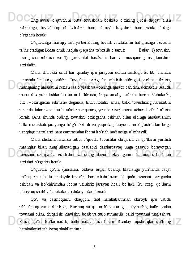 Eng   avval   о ‘quvchini   bitta   tovushdan   boshlab   о ‘zi ning   ijrosi   diqqat   bilan
eshitishga,   tovushning   ch о ‘zilishini   ham,   chiroyli   tugashini   ham   eshita   olishga
о ‘rgatish kerak. 
О ‘quvchiga musiqiy tarbiya berishning tovush vazifalarini hal qilishga bevosita
ta’sir etadigan ikkita omili haqida qisqacha t о ‘xtalib  о ‘tamiz.            Bular: 1) tovushni
oxirigacha   eshitish   va   2)   gorizontal   harakatni   hamda   musiqaning   rivojlanishini
sezishdir.
Mana   shu   ikki   omil   har   qanday   ijro   jarayoni   uchun   taalluqli   b о ‘lib,   birinchi
qarashda   bir-biriga   ziddir.   Tovushni   oxirigacha   eshitish   oldingi   tovushni   eshi tish,
musiqaning harakatini sezish esa  о ‘ylash va «oldinga qarab» eshitish, demakdir. Aslida
mana   shu   y о ‘nalishlar   bir-birini   t о ‘ldirishi,   birga   amalga   oshishi   lozim.   Vaholanki,
biz   ,   «oxirigacha   eshitish»   deganda,   tinch   holatni   emas,   balki   tovushning   haraka tini
nazarda   tutamiz   va   bu   harakat   musiqaning   yanada   rivojlanishi   uchun   turtki   b о ‘lishi
kerak.   (Ana   shunda   oldingi   tovushni   oxirigacha   eshitish   bilan   oldinga   harakatlanish
bitta   murakkab   jarayonga   t о ‘g‘ri   keladi   va   yaqindagi   buyumlarni   ilg‘ash   bilan   birga
uzoqdagi narsalarni ham qamrashdan iborat k о ‘rish hodisasiga  о ‘xshaydi).
Mana   shularni   nazarda   tutib,   о ‘quvchi   tovushlar   chiqarshi   va   q о ‘llarni   yuritish
mashqlar   bilan   shug’ullanadigan   dastlabki   darslardayoq   unga   pasayib   borayotgan
tovushni   oxirigacha   eshitishni   va   uning   davom -
  etayotganini   barmoq   uchi   bilan
sezishni  о ‘rgatish kerak.
О ‘quvchi   q о ‘lni   (masalan,   oktava   orqali   boshqa   klavishga   yuritishda   faqat
q о ‘lni) emas, balki qandaydir tovushni ham eltishi lozim. Natijada tovushni oxi rigacha
eshitish   va   k о ‘chirishdan   iborat   uzluksiz   jarayon   hosil   b о ‘ladi.   Bu   sezgi   q о ‘llarni
tabiiyroq shaklda harakatantirishda yordam beradi.
Q о ‘l   va   barmoqlarni   chaqqon,   faol   harakatlantirish   chiroyli   ijro   ustida
ishlashning   zarur   shartidir,   .Barmoq   va   q о ‘lni   klaviaturaga   q о ‘ymaslik,   balki   undan
tovushni olish, chiqarish; klavishni bosib va tutib turmaslik, balki tovushni tinglash va
eltish,   q о ‘lni   k о ‘tarmaslik,   balki   nafas   olish   lozim.   Bunday   topshiriqlar   q о ‘lning
harakatlarini tabiiyroq shakllantiradi.
51 