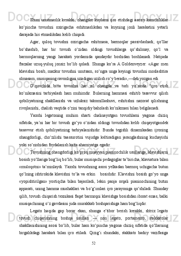 Shuni unutmaslik kerakki, ohangdor kuylarni ij ro etishdagi asosiy kamchiliklar
k о ‘pincha   tovushni   oxirigacha   eshitmaslikdan   va   kuyning   jonli   haraka tini   yetarli
darajada his etmaslikdan kelib chiqadi.
Agar,   quloq   tovushni   oxirigacha   eshitmasa,   barmoqlar   passivlashadi;   q о ‘llar
b о ‘shashib,   har   bir   tovush   о ‘zidan   oldingi   tovushlarga   q о ‘shilmay,   q о ‘l   va
barmoqlarning   yangi   harakati   yordamida   qandaydir   boshidan   boshlanadi.   Natijada
frazalar   uzuq-yuluq   jonsiz   b о ‘lib   qoladi.   Shunga   k о ‘ra   A.Goldenveyzer:   «Agar   men
klavishni bosib, mazkur tovushni unutsam, s о ‘ngra unga keyingi tovushni moslashtira
olmasam, musiqaning ravonligini uzadigan uzilish r о ‘y beradi»,—deb yozgan edi. 
O’quvchida   bitta   tovushni   har   xil   ohangda   va   turli   y о ‘sinda   "ijro   etish
k о ‘nikmasini   tarbiyalash   ham   mu himdir.   Bularning   hammasi   eshitib   tasavvur   qilish
qobiliyatining   shakllanishi   va   uzluksiz   takomillashuvi,   eshitishni   nazorat   qilishning
rivojlanishi, chalish vaqtida  о ‘zini tanqidiy baholash k о ‘nikmasi bilan belgilanadi.
Yaxshi   legatoning   muhim   sharti   chalinayotgan   tovushlarni   yagona   chiziq
sifatida,   ya’ni   har   bir   tovush   g о ‘yo   о ‘zidan   oldingi   tovushdan   kelib   chiqayotgandek
tasavvur   etish   qobiliyatining   tarbiyalanishidir.   Bunda   tegishli   dinamikadan   ijroning
ohangdorligi,   ch о ‘zilishi   taassurotini   vujudga   keltiradigan   jaranglashning   kuchayishi
yoki s о ‘nishidan foydalanish katta ahamiyatga egadir.
Tovushning ohangdorligi k о ‘proq muayyan pianinochilik usullariga, klavishlarni
bosish y о ‘llariga bog‘liq b о ‘lib, bular musiqachi pedagoglar ta’biricha, klaviatura bilan
«muloqotni» ta’minlaydi. Yaxshi  tovushning asosi  yelkadan barmoq uchigacha butun
q о ‘lning ishtirokida klavishni  t о ‘la va erkin       
bosishdir. Klavishni  bosish g о ‘yo unga
«yopishtirilgan»   yostiqcha   bilan   bajariladi,   lekin   panja   orqali   pianinochining   butun
apparati, uning hamma mushaklari va b о ‘g‘imlari ijro jarayoniga q о ‘shiladi. Shunday
qilib, tovush chiqarish texnikasi faqat barmoqni klavishga bosishdan iborat emas, balki
musiqachining  о ‘z gavdasini juda murakkab boshqarishiga ham bog‘liqdir.
Legato   haqida   gap   borar   ekan,   shunga   e’tibor   berish   kerakki,   shtrix   legato
tovush   chiqarishning   boshqa   usullari   —   non   legato,   portamento,   stakkatolar
shakllanishining   asosi   b о ‘lib,   bular   ham   k о ‘pincha   yagona   chiziq   sifatida   q о ‘llarning
birgalikdagi   harakati   bilan   ijro   etiladi.   Qizig‘i   shundaki,   stakkato   badiiy   vazifasiga
52 