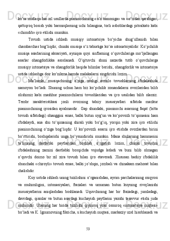 k о ‘ra mutlaqo har xil usullarda pianinochining « о ‘z tomoniga» va « о ‘zidan qarshiga»,
qattiqroq bosish yoki  barmoqlarning uchi  bilangina, torli asboblardagi  pitssikato  kabi
«chimdib» ijro etilishi mumkin.
Tovush   ustida   ishlash   musiqiy   intonatsiya   b о ‘yicha   shug‘ullanish   bilan
chambarchas bog‘liqdir, chunki mu siqa   о ‘z tabiatiga k о ‘ra intonatsiyalidir. K о ‘pchilik
musiqa   asarlarining   aksariyati,   ayniqsa   quyi   sinflarning   о ‘quvchilariga   m о ‘ljallangan
asarlar   ohangdorlikka   asoslanadi.   O’qituvchi   shuni   nazarda   tutib   о ‘quvchilarga
musiqiy intonatsiya va ohangdorlik haqida bilimlar berishi, ohangdorlik va intonatsiya
ustida ishlashga doir k о ‘nikma hamda malakalarni singdirishi lozim.
Ma’lumki,   musiqachining   о ‘ziga   xosligi   avvalo   tovushlarning   ifodalashida
namoyon   b о ‘ladi.   Shuning   uchun   ham   biz   k о ‘pchilik   xonandalarni   ovozlaridan   bilib
olishimiz   kabi   mashhur   pianinochilarni   tovushlaridan   va   ijro   usulidan   bilib   olamiz.
Tembr   xarakteristikasi   jonli   ovozning   tabiiy   xususiyatlari   sifatida   mazkur
pianinochining   ijrosidan   ajralmasdir..   Gap   shundaki,   pianinochi   asarning   faqat   (bitta
tovush sifatidagi) ohanggini emas, balki butun uyg‘un va k о ‘povozli t о ‘qimasini ham
ifodalaydi,   ana   shu   t о ‘qimaning   shirali   yoki   b о ‘g‘iq,   yorqin   yoki   xira   ijro   etilishi
pianinochining   о ‘ziga   bog‘liqdir.   U   k о ‘povozli   asarni   ijro   etishda   ovozlardan   birini
b о ‘rttirishi,   boshqalarishi   unga   b о ‘ysundirishi   mumkin.   Mana   shularning   hammasini
ta’limning   dastlabki   paytlaridan   boshlab   о ‘rgatish   lozim,   chunki   tovushni
ifodalashning   zamini   dastlabki   bosqichda   vujudga   keladi   va   buni   bilib   olmagan
о ‘quvchi   doimo   bir   xil   xira   tovush   bilan   ijro   etaveradi.   Xususan   badiiy   ifodalilik
shunchaki «chiroyli» tovush emas, balki j о ‘shqin, jozibali va chinakam mahorat bilan
chalishdir.
Kuy ustida ishlash uning tuzilishini   о ‘rganishdan, ayrim parchalarining miqyosi
va   muhimligini,   intonasiyalari,   frazalari   va   umuman   butun   kuyning   rivoj lanishi
xususiyatlarini   aniqlashdan   boshlanadi.   Uquvchining   har   bir   frazadagi,   jumladagi,
davrdagi,   qism lar   va   butun   asardagi   kuchayish   paytlarini   yaxshi   tasavvur   etishi   juda
muhimdir.   Ularning   har   birida   tuzilishi   qiyinroq   yoki   osonroq   «intonatsiya   nuqtasi»
b о ‘ladi va K. Ignumovning fikricha, u kuchayish nuqtasi, markaziy uzel hisoblanadi va
53 