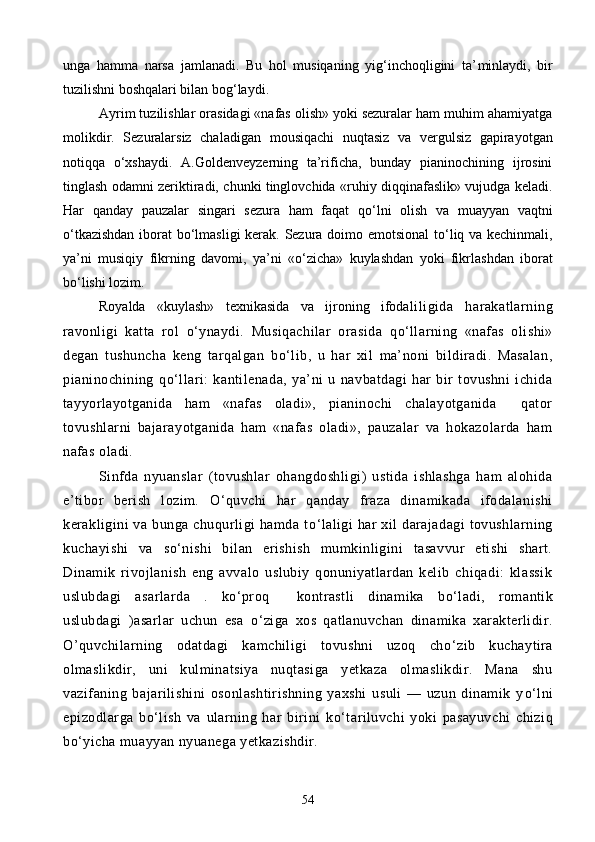 unga   hamma   narsa   jamlanadi.   Bu   hol   musiqaning   yig‘inchoqligini   ta’ minlaydi,   bir
tuzilishni boshqalari bilan bog‘laydi.
Ayrim tuzilishlar orasidagi «nafas olish» yoki sezuralar ham muhim ahamiyatga
molikdir.   Sezuralarsiz   chaladigan   m о usiqachi   nuqtasiz   va   vergulsiz   gapirayotgan
notiqqa   о ‘xshaydi.   A.Goldenveyzerning   ta’rificha,   bunday   pianinochining   ijrosini
tinglash odamni zeriktiradi, chunki tinglovchida «ruhiy diqqinafaslik» vujudga keladi.
Har   qanday   pauzalar   singari   sezura   ham   faqat   q о ‘lni   olish   va   muayyan   vaqtni
о ‘tkazishdan iborat b о ‘lmasligi  kerak. Sezura doimo emotsional  t о ‘liq va kechinmali,
ya’ni   musiqiy   fikrning   davomi,   ya’ni   « о ‘zicha»   kuylashdan   yoki   fikrlashdan   iborat
b о ‘lishi lozim.
Royalda   «kuylash»   texnikasida   va   ijroning   ifoda liligida   harakatlarning
ravonligi   katta   rol   о ‘ynaydi.   Musiqachilar   orasida   q о ‘llarning   «nafas   olishi»
degan   tushuncha   keng   tarqalgan   b о ‘lib,   u   har   xil   ma’noni   bildiradi.   Masalan,
pianinochining   q о ‘llari:   kantilenada,   ya’ni   u   navbatdagi   har   bir   tovushni   ichida
tayyorlayotganida   ham   «nafas   oladi»,   pianinochi   chalayotganida     qator
tovushlarni   bajarayotganida   ham   «nafas   oladi»,   pauzalar   va   hokazolarda   ham
nafas oladi.
Sinfda   nyuanslar   (tovushlar   ohangdoshligi)   ustida   ishlashga   ham   alohida
e’tibor   berish   lozim.   О ‘quvchi   har   qanday   fraza   dinamikada   ifodalanishi
kerakligini  va  bunga chuqurligi  hamda t о ‘laligi  har  xil  darajadagi  tovushlarning
kuchayishi   va   s о ‘nishi   bilan   erishish   mumkinligini   tasavvur   etishi   shart.
Dinamik   rivojlanish   eng   avvalo   uslubiy   qonuniyatlardan   kelib   chiqadi:   klassik
uslubdagi   asarlarda   .   k о ‘proq     kontrastli   dinamika   b о ‘ladi,   romantik
uslubdagi   )asarlar   uchun   esa   о ‘ziga   xos   qatlanuvchan   dinamika   xarakterlidir.
O’quvchilarning   odatdagi   kamchiligi   tovushni   uzoq   ch о ‘zib   kuchaytira
olmaslikdir,   uni   kulminatsiya   nuqtasiga   yetkaza   olmaslikdir.   Mana   shu
vazifaning   bajarilishini   osonlashtirishning   yaxshi   usuli   —   uzun   dinamik   y о ‘lni
epizodlarga   b о ‘lish   va   ularning   har   birini   k о ‘tariluvchi   yoki   pasayuvchi   chiziq
b о ‘yicha muayyan nyuanega yetkazishdir.
54 