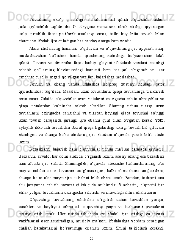 Tovushning   «k о ‘p   qirraliligi»   masalasini   hal   qi lish   о ‘quvchilar   uchun
juda   qiylnchilik   tug‘diradi»   G.   Neygauz   manzarani   idrok   etishga   qiyoslagan
k о ‘p   qirralilik   faqat   polifonik   asarlarga   emas,   balki   kuy   bitta   tovush   bilan
chuqur va ifodali ijro etiladigan har qanday asarga ham xosdir.
Mana   shularning   hammasi   о ‘qituvchi   va   о ‘quvchining   ijro   apparati   aniq,
moslashuvchan   b о ‘lishini   hamda   ijrochining   xohishiga   b о ‘ysunishini   talab
qiladi.   To vush   va   dinamika   faqat   badiiy   g‘oyani   ifodalash   vositasi   ekanligi
sababli   q о ‘llarning   klaviaturadagi   harakati   ham   har   gal   о ‘zgaradi   va   ular
«mehnat quroli» sngari q о ‘yilgan vazifani bajarishga moslashadi.
Tovush   va   ohang   ustida   ishlashda   k о ‘proq   xususiy   holdagi   qator
qiyinchiliklar   tug‘iladi.   Masalan,   uzun   tovushlarni   qisqa   tovushlarga   biriktirish
oson   emas.   Odatda   о ‘quvchilar   uzun   notalarni   oxirigacha   eshita   olmaydilar   va
qisqa   notalardan   k о ‘pincha   sakrab   о ‘tadilar.   Shuning   uchun   ularga   uzun
tovushlarni   oxirigacha   eshitishni   va   ulardan   keyingi   qisqa   tovushni   s о ‘nggi
uzun   tovush   darajasida   jarangli   ijro   etishni   qunt   bilan   о ‘rgatish   kerak.   YOKI ,
aytaylik   ikki-uch   tovushdan   iborat   qisqa   ligalardagi   oxirgi   tovush   hal   qiluvchi
ekanligini   va   shunga   k о ‘ra   ohistaroq   ijro   etilishini   о ‘quvchi   yaxs1i   bilib   olishi
lozim.
Bezashlarni   bajarish   ham   о ‘quvchilar   uchun   ma’lum   darajada   qiyindir.
Bezashni,  avvalo, har  doim  alohida   о ‘rganish lozim, asosiy  ohang esa bezashsiz
ham   albatta   ijro   etiladi.   Shuningdek,   о ‘quvchi   «bezash»   tushunchasining   о ‘zi
mayda   notalar   asosi   tovushni   b о ‘g‘masligini,   balki   «bezashini»   anglatishini,
shunga   k о ‘ra   ular   mayin   ijro   etilishini   bilib   olishi   kerak.   Bundan,   tashqari   ana
shu   jarayonda   eshitib   nazorat   qilish   juda   muhimdir.   Binobarin,   о ‘quvchi   ijro
etila- yotgan tovushlarni oxirigacha eshitishi va muvofiqlashtira olishi zarur. 
O’quvchiga   tovushning   eshitishni   о ‘rgatish   uchun   tovushlari   yorqin,
xarakteri   va   kayfiyati   xilma-xil,   о ‘quvchiga   yaqin   va   tushunarli   pyesalarni
tavsiya   etish   kerak.   Ular   ustida   ishlashda   esa   ifodali   ijro   etishga   va   tovush
vazifalarini   osonlashtiradigan,   musiqiy   ma’noni   ifodalashga   yordam   beradigan
chalish   harakatlarini   k о ‘rsatishga   erishish   lozim.   Shuni   ta’kidlash   kerakki,
55 