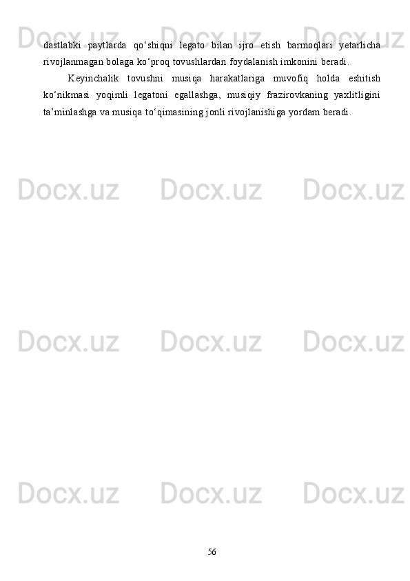 dastlabki   paytlarda   q о ‘shiqni   legato   bilan   ijro   etish   barmoqlari   yetarlicha
rivojlanmagan bolaga k о ‘proq tovushlardan foydalanish imkonini beradi.
Keyinchalik   tovushni   musiqa   harakatlariga   muvofiq   holda   eshitish
k о ‘nikmasi   yoqimli   legatoni   egallashga,   musiqiy   frazirovkaning   yaxlitligini
ta’minlashga va musiqa t о ‘qimasining jonli rivojlanishiga yordam beradi. 
56 