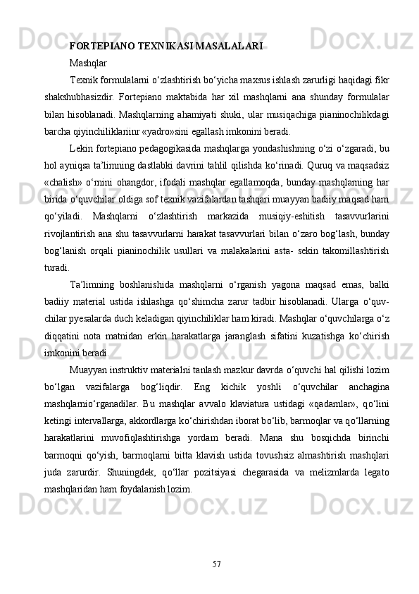 FORTEPIANO TEXNIKASI MASALALARI
Mashqlar
Texnik formulalarni  о ‘zlashtirish b о ‘yicha maxsus ishlash zarurligi haqidagi fikr
shakshubhasizdir.   Fortepiano   maktabida   har   xil   mashqlarni   ana   shunday   formulalar
bilan   hisoblanadi.   Mashqlarning   ahamiyati   shuki,   ular   musiqachiga   pianinochilikdagi
barcha qiyinchiliklariinr «yadro»sini egallash imkonini beradi.
Lekin fortepiano pedagogikasida mashqlarga yondashishning   о ‘zi   о ‘zgaradi, bu
hol ayniqsa ta’limning dastlabki davrini tahlil qilishda k о ‘rinadi. Quruq va maqsadsiz
«chalish»   о ‘rnini   ohangdor,   ifodali   mashq lar   egallamoqda,   bunday   mashqlarning   har
birida  о ‘quvchilar oldiga sof texnik vazifalardan tashqari muayyan badiiy maqsad ham
q о ‘yiladi.   Mashqlarni   о ‘z lashtirish   markazida   musiqiy-eshitish   tasavvurlarini
rivojlantirish ana shu tasavvurlarni harakat tasavvurlari bilan   о ‘zaro bog‘lash, bunday
bog‘lanish   orqali   pianinochilik   usullari   va   malakalarini   asta-   sekin   takomillashtirish
turadi.
Ta’limning   boshlanishida   mashqlarni   о ‘rganish   yagona   maqsad   emas,   balki
badiiy   material   ustida   ishlashga   q о ‘shimcha   zarur   tadbir   hisoblanadi.   Ularga   о ‘quv -
chilar pyesalarda duch keladigan qiyinchiliklar ham kiradi. Mashqlar  о ‘quvchilarga  о ‘z
diqqatini   nota   matnidan   erkin   harakatlarga   jaranglash   sifatini   kuzatishga   k о ‘chirish
imkonini beradi.
Muayyan instruktiv materialni tanlash mazkur davrda  о ‘quvchi hal qilishi lozim
b о ‘lgan   vazifalarga   bog‘liqdir.   Eng   kichik   yoshli   о ‘quvchilar   anchagina
mashqlarni о ‘rganadilar.   Bu   mashqlar   avvalo   klaviatura   ustidagi   «qadamlar»,   q о ‘lini
ketingi intervallarga, akkordlarga k о ‘chirishdan iborat b о ‘lib, barmoqlar va q о ‘llarning
harakatlarini   muvofiqlashtirishga   yordam   beradi.   Mana   shu   bosqichda   birinchi
barmoqni   q о ‘yish,   barmoqlarni   bitta   klavish   ustida   tovushsiz   almashtirish   mashqlari
juda   zarurdir.   Shuningdek,   q о ‘llar   pozitsiyasi   chegarasida   va   melizmlarda   legato
mashqlaridan ham foydalanish lozim.
57 