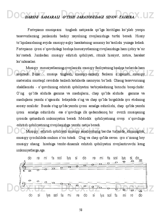         DARSNI   SAMARALI   O'TISH  JARAYONIDAGI  SINOV  TAJRIBA.  
  Fortepiano   musiqasini     tinglash   natijasida   qo‘lga   kiritilgan   ko‘plab   yorqin
tasavvurlaming   jamlanishi   badiiy   xayolning   rivojlanishiga   turtki   beradi.   Hissiy
to‘lqinlanishning avjida musiqiy-aqliy harakatning umumiy ko‘tarilishi yuzaga keladi.
Fortepiano  ijrosi o‘quvchidagi boshqa hususiyotlaming rivojlanishiga ham ijobiy ta’sir
ko‘rsatadi.   Jumladan:   musiqiy   eshitish   qobiliyati,   ritmik   hissiyot,   xotira,   harakat
ko‘nikmalari. 
Musiqiy  xususiyatlaming rivojlanishi musiqiy faoliyatning boshqa turlarida ham
asqotadi.   Bular   -   musiqa   tinglash,   musiqiy-nazariy   fanlami   o‘rganish,   musiqiy
materialni mustaqil ravishda tanlash kabilarda namoyon bo‘ladi. Ohang tasavvurining
shakllanishi   -   o‘quvchining   eshitish   qobiliyatini   tarbiyalashning   birinchi   bosqichidir.
O’ng     qo’lda   alohida   gamma   va   mashqlarni,   chap   qo’lda   alohida     gamma   va
mashqlarni yaxshi  o’rganishi   kelajakda o’ng va chap qo’lda birgalikda ijro etishning
asosiy omilidir.  Bunda o'ng qo'lda yaxshi ijroni  amalga oshirilishi, chap  qo'lda yaxshi
ijroni     amalga   oshirilishi     esa   o‘quvchiga   ilk   qadamdanoq   bir     ovozli   musiqaning
ijrosida   qatnashish   imkoniyatini   beradi.   Melodik     qobiliyatining   rivoji     o’quvchiga
eshitish qobiliyatining rivojilanishga yaxshi natija beradi.   
Musiqiy   eshitish qobiliyati musiqiy amaliyotning barcha turlarida, shuningdek,
musiqiy ijrochilikda muhim o‘rin tutadi.  O'ng va chap qo'lda ravon  ijro o‘zining boy
musiqiy   ohang     hisobiga   tembr-dinamik   eshitish   qobiliyatini   rivojlantiruvchi   keng
imkoniyatlarga,ega.
58 