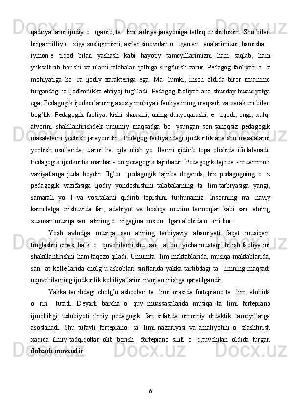 qadriyatlarni ijodiy o rganib, ta lim tarbiya jarayoniga tatbiq etishi lozim. Shu bilan 
birga milliy o ziga xosligimizni, asrlar sinovidan o tgan an analarimizni, hamisha	
  
iymon-e tiqod   bilan   yashash   kabi   hayotiy   tamoyillarimizni   ham   saqlab,   ham	

yuksaltirib borishi  va ularni  talabalar   q albiga singdirish zarur. Pedagog faoliyati  o z	

mohiyatiga   ko ra   ijodiy   xarakteriga   ega.   Ma lumki,   inson   oldida   biror   muammo	
 
turgandagina ijodkorlikka ehtiyoj tug’iladi. Pedagog faoliyati ana shunday hususiyatga
ega. Pedagogik ijodkorlarning asosiy mohiyati faoliyatining maqsadi va xarakteri bilan
bog’lik.  Pedagogik  faoliyat   kishi  shaxsini,  uning  dunyoqarashi,   e tiqodi,  ongi,  xulq-	

atvorini   shakllantirishdek   umumiy   maqsadga   bo ysungan   son-sanoqsiz   pedagogik	

masalalarni yechish jarayonidir.   Pedagog faoliyatidagi ijodkorlik ana shu masalalarni
yechish   usullarida,   ularni   hal   qila   olish   yo llarini   qidirib   topa   olishida   ifodalanadi.	

Pedagogik ijodkorlik manbai - bu pedagogik tajribadir. Pedagogik tajriba - muammoli
vaziyatlarga   juda   boydir.   Ilg’or     pedagogik   tajriba   deganda,   biz   pedagogning   o z	

pedagogik   vazifasiga   ijodiy   yondoshishini   talabalarning   ta lim-tarbiyasiga   yangi,	

samarali   yo l   va   vositalarni   qidirib   topishini   tushunamiz.  	
 Insonning   ma naviy	
kamolatga   erishuvida   fan,   adabiyot   va   boshqa   muhim   tarmoqlar   kabi   san atning

xususan musiqa san atining o zigagina xos bo lgan alohida o rni bor.	
   
Yosh   avlodga   musiqa   san atining   tarbiyaviy   ahamiyati   faqat   musiqani	

tinglashni emas, balki o quvchilarni shu  san at bo yicha mustaqil bilish faoliyatini	
  
shakillantirishni ham taqozo qiladi. Umumta lim maktablarida, musiqa maktablarida,	

san at   kollejlarida  cholg’u  asboblari   sinflarida  yakka   tartibdagi   ta limning   maqsadi	
 
uquvchilarning ijodkorlik kobiliyatlarini rivojlantirishga qaratilgandir.
Yakka   tartibdagi   cholg’u   asboblari   ta limi   orasida   fortepiano   ta limi   alohida	
 
o r	
 in     tutadi.   Deyarli   barcha   o quv   muassasalarida   musiqa   ta limi   fortepiano	 
ijrochiligi   uslubiyoti   ilmiy   pedagogik   fan   sifatida   umumiy   didaktik   tamoyillarga
asoslanadi.   Shu   tufayli   fortepiano     ta limi   nazariyasi   va   amaliyotini   o zlashtirish	
 
xaqida   ilmiy-tadqiqotlar   olib   borish     fortepiano   sinfi   o qituvchilari   oldida   turgan	

dolzarb mavzudir .
6 