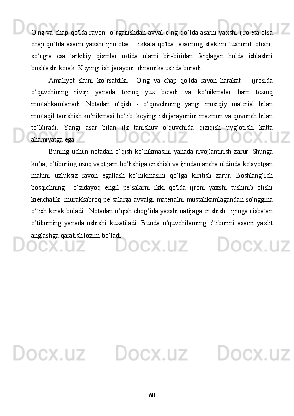 O'ng va chap qo'lda ravon   o‘rganishdan avval o’ng qo’lda asarni yaxshi  ijro eta olsa
chap  qo’lda  asarni  yaxshi   ijro  etsa,       ikkala  qo'lda    asarning   shaklini  tushunib  olishi,
so‘ngra   esa   tarkibiy   qismlar   ustida   ulami   bir-biridan   farqlagan   holda   ishlashni
boshlashi kerak. Keyingi ish jarayoni  dinamika ustida boradi.   
Amaliyot   shuni   ko‘rsatdiki,     O'ng   va   chap   qo'lda   ravon   harakat       ijrosida
o‘quvchining   rivoji   yanada   tezroq   yuz   beradi   va   ko‘nikmalar   ham   tezroq
mustahkamlanadi.   Notadan   o‘qish   -   o‘quvchining   yangi   musiqiy   material   bilan
mustaqil tanishish ko‘nikmasi bo‘lib, keyingi ish jarayonini mazmun va quvonch bilan
to‘ldiradi.   Yangi   asar   bilan   ilk   tanishuv   o‘quvchida   qiziqish   uyg‘otishi   katta
ahamiyatga ega. 
Buning  uchun notadan  o‘qish  ko‘nikmasini   yanada  rivojlantirish  zarur.  Shunga
ko‘ra, e’tiboring uzoq vaqt jam bo‘lishiga erishish va ijrodan ancha oldinda ketayotgan
matnni   uzluksiz   ravon   egallash   ko‘nikmasini   qo‘lga   kiritish   zarur.   Boshlang‘ich
bosqichning     o‘zidayoq   engil   pe`salarni   ikki   qo'lda   ijroni   yaxshi   tushinib   olishi
kienchalik   murakkabroq pe’salarga avvalgi materialni mustahkamlagandan so‘nggina
o‘tish kerak boladi.  Notadan o‘qish chog‘ida yaxshi natijaga erishish   ijroga nisbatan
e’tiboming   yanada   oshishi   kuzatiladi.   Bunda   o‘quvchilaming   e’tiborini   asarni   yaxlit
anglashga qaratish lozim bo‘ladi. 
60 