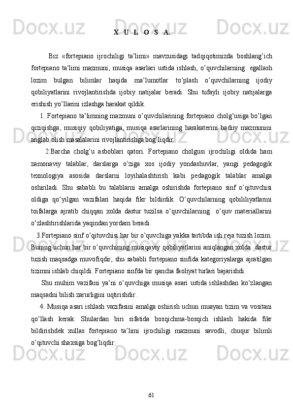                                                  X   U   L   O   S   A.
Biz   «fortepiano   ijrochiligi   ta’limi»   mavzusidagi   tad q i q otimizda   boshlang ’ ich
fortepiano   ta’limi   mazmuni,   musi q a   asarlari   ustida   ishlash,   o’q uvchilarning     egallash
lozim   bulgan   bilimlar   h a q ida   ma’lumotlar   t o’ plash   o’q uvchilarning   ijodiy
q obiliyatlarini   rivojlantirishda   ijobiy   natijalar   beradi.   Shu   tufayli   ijobiy   natijalarga
erishish yo’llarini izlashga harakat qildik.
       1. Fortepiano ta’limning mazmuni o’quvchilarining fortepiano cholg’usiga bo’lgan
qiziqishga,   musiqiy   qobiliyatiga,   musiqa   asarlarining   harakaterini   badiiy   mazmunini
anglab olish masalalarini rivojlantirishga bog’liqdir. 
        2.Barcha   cholg’u   asboblari   qatori.   Fortepiano   cholgusi   ijrochiligi   oldida   ham
zamonaviy   talablar,   darslarga   o’ziga   xos   ijodiy   yondashuvlar,   yangi   pedagogik
texnologiya   asosida   darslarni   loyihalashtirish   kabi   pedagogik   talablar   amalga
oshiriladi.   Shu   sababli   bu   talablarni   amalga   oshirishda   fortepiano   sinf   o’qituvchisi
oldiga   qo’yilgan   vazifalari   haqida   fikr   bildirdik.   O’quvchilarning   qobililiyatlarini
toifalarga   ajratib   chiqqan   xolda   dastur   tuzilsa   o’quvchilarning     o’quv   materiallarini
o’zlashtirishlarida yaqindan yordam beradi.
   3.Fortepiano sinf o’qituvchisi har bir o’quvchiga yakka tartibda ish reja tuzish lozim.
Buning uchun har bir o’quvchining musiqaviy qobiliyatlarini aniqlangan xolda  dastur
tuzish maqsadga  muvofiqdir, shu  sababli  fortepiano  sinfida kategoriyalarga ajratilgan
tizimni ishlab chiqildi. Fortepiano sinfda bir qancha faoliyat turlari bajarishdi.
        Shu   muhim   vazifani   ya’ni   o’quvchiga   musiqa   asari   ustida   ishlashdan   ko’zlangan
maqsadni bilish zarurligini uqtirishdir. 
       4. Musiqa asari ishlash vazifasini amalga oshirish uchun muayan tizim va vositani
qo’llash   kerak.   Shulardan   biri   sifatida   bosqichma-bosqich   ishlash   hakida   fikr
bildirishdek   xullas   fortepiano   ta’limi   ijrochiligi   mazmuni   savodli,   chuqur   bilimli
o’qituvchi shaxsiga bog’liqdir. 
                        
61 