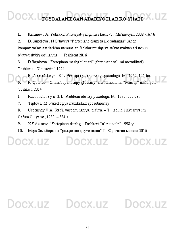 FOYDALANILGAN ADABIYOTLAR R O’ Y HATI
1. Karimov I.A. Yuksak ma’naviyat-yengilmas kuch.-T.: Ma’naviyat, 2008.-167 b
2. D. Jamolova , N O‘tayeva “Fortepiano olamiga ilk qadamlar” Jahon          
kompozitorlari asarlaridan namunalar. Bolalar musiqa va sa’nat maktablari uchun 
o‘quv-uslubiy qo‘llanma    . Toshkent 2016 
3. D.Rajabova “ Fortepiano mashg‘ulotlari” (fortepiano ta’limi metodikasi) 
Toshkent “ O‘qituvchi” 1994
4. R u b i n s h t e y n  S. L. Prin sipi i puti razvitiya psixologii. M., 1959, 126-bet.
5. R. Qodirov “ Ommabop musiqiy glossariy” ma’lumotnoma “Musiqa” nashriyoti 
Toshkent 2014
6. Ru b i n s h t e y n  S. L. Problemi obshey psixologii. M„ 1973, 220-bet.
7. Teplov B.M. Psixologiya muzikalnix sposobnostey.
8. Uspenskiy V.A. Stat’i, vospominaniya, pis’ma. – T.: izd.lit. i iskusstva im. 
Gafura Gulyama, 1980. – 384 s.
9. X.F Azimov  “Fortepiano darsligi” Toshkent “o‘qitiuvchi” 1998-yil 
10. Марк Зильберквит “рождение фортепиано” П. Юргенсон москва 2016 
62 