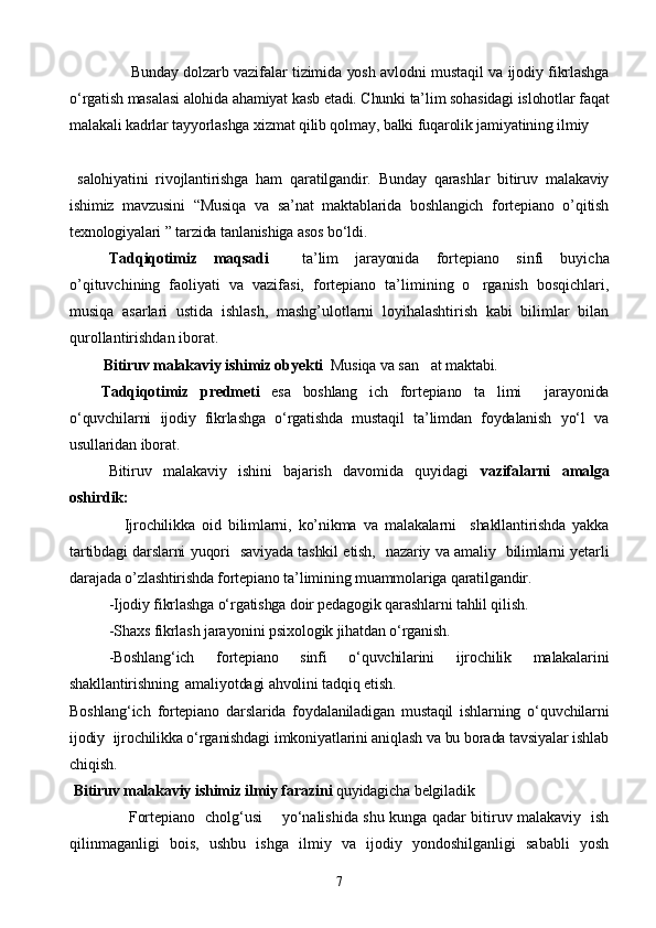                         Bunday dolzarb vazifalar tizimida yosh avlodni mustaqil va ijodiy fikrlashga
о‘rgatish masalasi alohida ahamiyat kasb etadi. Chunki ta’lim sohasidagi islohotlar faqat
malakali kadrlar tayyorlashga xizmat qilib qolmay, balki fuqarolik jamiyatining ilmiy
  salohiyatini   rivojlantirishga   ham   qaratilgandir.   Bunday   qarashlar   bitiruv   malakaviy
ishimiz   mavzusini   “Musiqa   va   sa’nat   maktablarida   boshlangich   fortepiano   o’qitish
texnologiyalari ” tarzida tanlanishiga asos bо‘ldi.
Tadqiqotimiz   maqsadi     ta’lim   jarayonida   fortepiano   sinfi   buyicha
o’qituvchining   faoliyati   va   vazifasi,   fortepiano   ta’limining   o rganish   bosqichlari,
musiqa   asarlari   ustida   ishlash,   mashg’ulotlarni   loyihalashtirish   kabi   bilimlar   bilan
qurollantirishdan iborat. 
          Bitiruv malakaviy ishimiz obyekti   Musiqa va san at maktabi.	

Tadqiqotimiz   predmeti   esa   boshlang ich   fortepiano   ta limi     jarayonida	
 
о‘quvchilarni   ijodiy   fikrlashga   о‘rgatishda   mustaqil   ta’limdan   foydalanish   yо‘l   va
usullaridan iborat.
  Bitiruv   malakaviy   ishini   bajarish   davomida   quyidagi   vazifalarni   amalga
oshirdik:
                Ijrochilikka   oid   bilimlarni,   ko’nikma   va   malakalarni     shakllantirishda   yakka
tartibdagi darslarni yuqori   saviyada tashkil etish,   nazariy va amaliy   bilimlarni yetarli
darajada o’zlashtirishda fortepiano ta’limining muammolariga qaratilgandir.
   -Ijodiy fikrlashga о‘rgatishga doir pedagogik qarashlarni tahlil qilish.
- Shaxs fikrlash jarayonini psixologik jihatdan о‘rganish.
-Boshlang‘ich   fortepiano   sinfi   о‘quvchilarini   ijrochilik   malakalarini
shakllantirishning  amaliyotdagi ahvolini tadqiq etish.
Boshlang‘ich   fortepiano   darslarida   foydalaniladigan   mustaqil   ishlarning   о‘quvchilarni
ijodiy  ijrochilikka о‘rganishdagi imkoniyatlarini aniqlash va bu borada tavsiyalar ishlab
chiqish.      
  Bitiruv malakaviy ishimiz ilmiy farazini  quyidagicha belgiladik
        Fortepiano   cholg‘usi       yо‘nalishida shu kunga qadar bitiruv malakaviy   ish
qilinmaganligi   bois,   ushbu   ishga   ilmiy   va   ijodiy   yondoshilganligi   sababli   yosh
7 