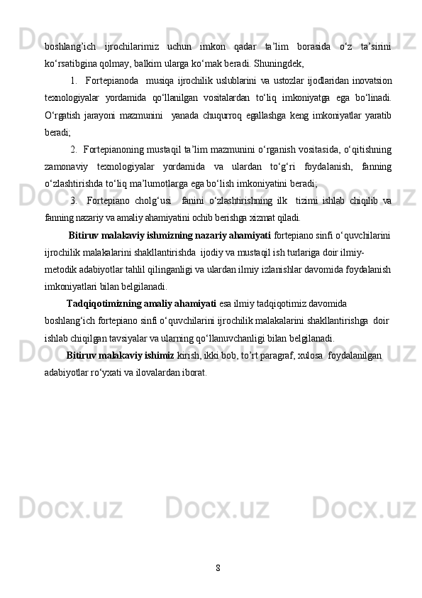boshlang’ich   ijrochilarimiz   uchun   imkon   qadar   ta’lim   borasida   о‘z   ta’sirini
kо‘rsatibgina qolmay, balkim ularga kо‘mak beradi. Shuningdek,
1.     Fortepiano da     musiqa   ijrochilik   uslublarini   va   ustozlar   ijodlaridan   inovatsion
texnologiyalar   yordamida   qо‘llanilgan   vositalardan   tо‘liq   imkoniyatga   ega   bо‘linadi.
О‘rgatish   jarayoni   mazmunini     yanada   chuqurroq   egallashga   keng   imkoniyatlar   yaratib
beradi;
2.  Fortepianoning mustaqil ta’lim mazmunini о‘rganish vositasida, о‘qitishning
zamonaviy   texnologiyalar   yordamida   va   ulardan   tо‘g‘ri   foydalanish,   fanning
о‘zlashtirishda tо‘liq ma’lumotlarga ega bо‘lish imkoniyatini beradi; 
3.     Fortepiano   cholg‘usi     fanini   о‘zlashtirishning   ilk     tizimi   ishlab   chiqilib   va
fanning nazariy va amaliy ahamiyatini ochib berishga xizmat qiladi.      
           Bitiruv malakaviy ishmizning nazariy ahamiyati  fortepiano sinfi о‘quvchilarini
ijrochilik malakalarini shakllantirishda  ijodiy va mustaqil ish turlariga doir ilmiy-
metodik adabiyotlar tahlil qilinganligi va ulardan ilmiy izlanishlar davomida foydalanish
imkoniyatlari bilan belgilanadi.
          Tadqiqotimizning amaliy ahamiyati  esa ilmiy tadqiqotimiz davomida 
boshlang‘ich fortepiano sinfi о‘quvchilarini ijrochilik malakalarini shakllantirishga  doir 
ishlab chiqilgan tavsiyalar va ularning qо‘llanuvchanligi bilan belgilanadi.
          Bitiruv malakaviy ishimiz  kirish, ikki bob, to’rt paragraf, xulosa  foydalanilgan 
adabiyotlar rо‘yxati va ilovalardan iborat.  
8 