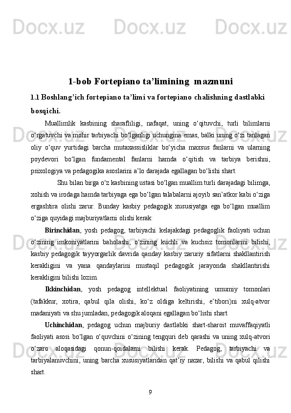 1-bob F ortepiano ta’limining    mazmuni
1. 1   Boshlang ’ ich fortepiano ta’limi va fortepiano   chalishning dastlabki 
bos q ichi.
Muallimlik   kasbining   sharafliligi,   nafaqat,   uning   о‘qituvchi,   turli   bilimlarni
о‘rgatuvchi va mohir tarbiyachi bо‘lganligi uchungina emas, balki uning о‘zi tanlagan
oliy   о‘quv   yurtidagi   barcha   mutaxassisliklar   bо‘yicha   maxsus   fanlarni   va   ularning
poydevori   bо‘lgan   fundamental   fanlarni   hamda   о‘qitish   va   tarbiya   berishni,
psixologiya va pedagogika asoslarini a’lo darajada egallagan bо‘lishi shart.
       Shu bilan birga о‘z kasbining ustasi bо‘lgan muallim turli darajadagi bilimga,
xohish va irodaga hamda tarbiyaga ega bо‘lgan talabalarni ajoyib san’atkor kabi о‘ziga
ergashtira   olishi   zarur.   Bunday   kasbiy   pedagogik   xususiyatga   ega   bо‘lgan   muallim
о‘ziga quyidagi majburiyatlarni olishi kerak: 
Birinchidan ,   yosh   pedagog,   tarbiyachi   kelajakdagi   pedagoglik   faoliyati   uchun
о‘zining   imkoniyatlarini   baholashi,   о‘zining   kuchli   va   kuchsiz   tomonlarini   bilishi,
kasbiy   pedagogik   tayyorgarlik   davrida   qanday   kasbiy   zaruriy   sifatlarni   shakllantirish
kerakligini   va   yana   qandaylarini   mustaqil   pedagogik   jarayonda   shakllantirishi
kerakligini bilishi lozim. 
Ikkinchidan ,   yosh   pedagog   intellektual   faoliyatining   umumiy   tomonlari
(tafakkur,   xotira,   qabul   qila   olishi,   kо‘z   oldiga   keltirishi,   e’tibori)ni   xulq-atvor
madaniyati va shu jumladan, pedagogik aloqani egallagan bо‘lishi shart. 
Uchinchidan ,   pedagog   uchun   majburiy   dastlabki   shart-sharoit   muvaffaqiyatli
faoliyati   asosi   bо‘lgan   о‘quvchini   о‘zining   tengquri   deb   qarashi   va   uning  xulq-atvori
о‘zaro   aloqasidagi   qonun-qoidalarni   bilishi   kerak.   Pedagog,   tarbiyachi   va
tarbiyalanuvchini,   uning   barcha   xususiyatlaridan   qat’iy   nazar,   bilishi   va   qabul   qilishi
shart.        
9 