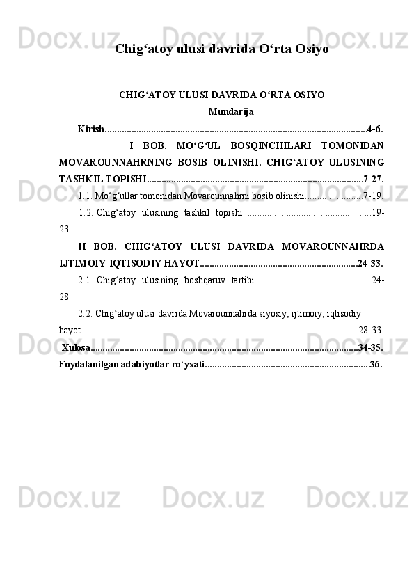 Chig atoy ulusi davrida O rta Osiyo ʻ ʻ
CHI G
ʻ ATOY ULUSI  DAVRIDA O RTA OSIYO 	ʻ
Mundarija 
Kirish ............................................................................................................4-6.
              I   B OB .   M O G UL   BOSQINCHILARI   TOMONIDAN	
ʻ ʻ
MOVAROUNNAHRNING   BOSIB   OLINISHI.   CHIG ATOY   ULUSINING	
ʻ
TASHKIL TOPISHI.........................................................................................7-27.
1.1. Mo‘ g	
ʻ ullar tomonidan Movarounna h rni bosib olinishi. .......................7-19.
         1.2. Chi g
ʻ atoy   ulusining   tashkil   topishi. ....................................................19-
23.
II   B OB .   C HIG ATOY   ULUSI   DAVRIDA   MOVAROUNNAHRDA	
ʻ
IJTIMOIY-IQTISODIY HAYOT.................................................................24-33.
2.1 . Chi g	
ʻ atoy   u lusining   boshqaruv   tartibi . ...............................................24-
28.
2.2. Chi g
ʻ atoy u lusi  davrida Movarounna h rda siyosiy, ijtimoiy, iqtisodiy 
hayot ..................................................................................................................28-33
  Xulosa ..............................................................................................................34-35.
Foydalanilgan  adabiyotlar ro‘y x ati .................................................................... 36. 