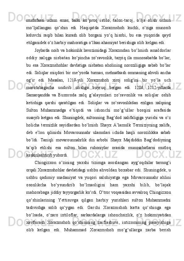 mudofaasi   uchun   emas,   balki   ko‘proq   istilo,   talon-taroj,   o‘lja   olish   uchun
mo‘ljallangan   qo‘shin   edi.   Haqiqatda   Xorazmshoh   kuchli,   o‘ziga   munosib
keluvchi   raqib   bilan   kurash   olib   borgani   yo‘q   hisobi,   bu   esa   yuqorida   qayd
etilganidek o‘ z harbiy mahoratiga o‘lkan ahamiyat berishiga olib  kelgan edi.
Joylarda   noib   va   hokimlik   lavozimidagi   Xorazm dan   bo‘l m i sh   am al dorl ar
oddi y   xal q ga   ni sbat an   ko‘pincha   zo‘ravonlik,   tazyiq   ila   munosabatda   bo‘lar,
bu   esa   Xorazmshohlar   davlatiga   nisbatan   aholining   noroziligiga   sabab   bo‘lar
edi.   Soliqlar   miqdori   bir   me’yorda  turmas,  mehnatkash  ommaning  ahvoli  ancha
og‘ir   edi.   Masalan,   1219 - yili   Xorazmshoh   xiroj   solig‘ini   bir   yo‘la   uch
marotabagacha   u ndirib   olishga   buyruq   bergan   edi.   1206,   1212-yillarda
Samarqandda   va   Buxoroda   xalq   g‘alayonlari   zo‘ravonlik   va   soliqlar   oshib
ketishiga   qarshi   qaratilgan   edi.   Soliqlar   va   zo‘ravonlikdan   ezilgan   xalqning
Sulton   Muhammadga   e’tiqodi   va   ishonchi   mo‘ gʻ ullar   bosqini   arafasida
susayib   ketgan   edi.   Shuningdek,   sultonning   Bag dod	
ʻ   xalifaligiga   yurishi   va   o‘z
holicha   termizlik   sayid lardan   bo‘lmish   Shayx   A
ʼ lamulk   Termiziyning   xalifa,
deb   e’lon   qilinishi   Movarounnahr   ulamolari   ichida   haqli   norozilikka   sabab
bo‘ldi.   Taniqli   movaroun nahrlik   din   arbobi   Shayx   Majdiddin   Bag‘dodiyning
ta’qib   etilishi   esa   sulton   bilan   ruhoniylar   orasida   munosabatlarni   mutloq
keskinlashtirib yubordi.
Chingizxon   o‘zining   yaxshi   tizimga   asoslangan   ayg‘oqchilar   tarmog‘i
orqali Xorazmshohlar davlatidagi  ushbu   ahvoldan   boxabar   edi.   Shuningdek,   u
ushbu   qadimiy   madaniyat   va   yuqori   salohiyatga   ega   Movarounnahr   ahlini
osonlikcha   bo‘ysundirib   bo‘ lm asli gi ni   ham   yaxshi   bi lib,   bo‘lajak
mahor abaga   jiddiy tayyorgarlik ko‘rdi. O‘tror voqeasidan avvalroq  Chingizxon
qo‘shinlarining   Yettisuvga   qilgan   harbiy   yurishlari   sulton   Muhammadni
tashvishga   solib   qo‘ygan   edi.   Gar chi   Xor azmshoh   katt a   qo‘ shinga   ega
bo‘ lsada,   o‘ zaro   ixtiloflar,   sarkardalarga   ishonchsizlik,   o‘z   hokimiyatidan
xavfsirash   Xorazmshoh   qo‘shinining   zaiflashuvi,   intizomining   pasayishiga
olib   kelgan   edi.   Muhammad   Xorazmshoh   m o	
ʻ g‘ullarga   zarba   berish