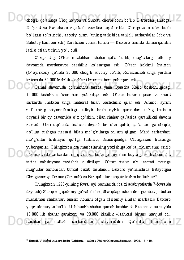 chog‘li qo‘shinga Uloq no‘yon  va Suketu cherbi bosh bo‘lib O‘trordan janubga,
Xo‘jand   va   Banokatni   egallash   vazifasi   topshirildi.   C h i n g i z x o n   o ‘ z i   b o s h
b o ‘ l g a n   t o ‘ r t i n c h i ,   a s o s i y   q i s m   (uning   tarkibida   taniqli   sarkardalar   Jebe   va
Subutoy ham bor edi.) Zarafshon vohasi tomon —  Bu xo r o   ha m d a   Sam ar qa nd ni
i s t i l o  e t i sh   uc hu n  y o‘ l   oldi.
Chegaradagi   O‘tror   mustahkam   shahar   qal’a   bo‘lib,   mug‘ullarga   olti   oy
davomida   mardonavor   qarshilik   ko‘rsatgan   edi.   O‘tror   hokimi   Inalxon
(G‘oyirxon)   qo‘ lida   20.000   chog‘li   suvoriy   bo‘lib,   Xorazmshoh   unga   yordam
tariqasida 50.000 kishilik «lashkari birun»ni  ham yuborgan edi.
Qamal   davomida   qo‘shimcha   tarzda   yana   Qoracha   Xojib   boshchiligidagi
10.000   kishilik   qo shin  ʻ ham   yuborilgan   edi.   O‘tror   hokimi   jasur   va   mard
sarkarda   Inalxon   unga   mahorat   bilan   boshchilik   qilar   edi.   Ammo,   ayrim
z o t l a r ni n g   x i y o n a t k o r l i g i   t uf a y l i   b e s h   o y l i k   q amaldan   so‘ng   Inalxon
deyarli   bir   oy   davomida   o‘ z   qo shini  bilan shahar  	
ʻ q al’asida   q arshilikni  davom
ettiradi.   Oxir-o q ibatda   Inalxon   deyarli   bir   o‘zi   q olib,   q al’a   tomiga   chiqib,
qo‘ liga   tushgan   narsasi   bilan   mo g‘ullarga   xujum   qilgan.   Mard   sarkardani	
ʻ
mo g‘ullar   tiriklayin  	
ʻ qo‘ lga   tushirib,   Samarqandga   Chingizxon   h uzuriga
yuborganlar. Chingizxon esa  manbalarning yozishiga ko‘ra, «kumushni eritib
o‘ z   h uzurida   sarkardaning   q ulo q   va  ko‘ziga   q uyishni   buyurgan». Inalxon shu
tari q a   vahshiyona   ravishda   o‘l dirilgan.   O‘tror   shahri   o‘ z   jasorati   evaziga
mug‘ullar   tomonidan   butkul   b u zib   tashlandi.   Buxoro   yo‘nalishida   ketayotgan
Chingizxonga Zarnu q  (Zerinu h)  va Nur  q al’alari jangsiz taslim bo‘ladilar 10
.
Chingizxon 1220-yilning fevral oyi boshlarida (ba’zi adabiyotlarda 7-fevra l da
deyiladi) Shar q ning  q adimiy g o‘ zal shahri, Shar q dagi islom dini gumbazi,  «butun
musulmon   sha ha rlari   onasi»   nomini   olgan   «Islomiy   ilmlar   markazi»   Buxoro
yaqinida paydo  b o‘l di. Uch kunlik shahar  q amali boshlandi. Buxoroda bu  paytda
12.000   lik   shahar   garnizoni   va   20.000   kishilik   «lashkari   birun»   mavjud   edi.
Lashkarlarga   nufuzli   s a r k a r d a l a r   I x t i y o r i d d i n   Q o‘ s h l u ,   I n a n c h x o n
10
 Bartold. V Moğol istilasına kadar Türkistan. – Ankara Türk tarih kurumu basımevi,  1990. – S. 410. 