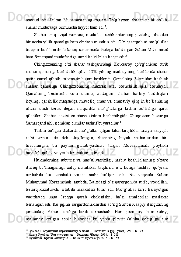 mavjud   edi.   Sulton   Muhammadning   to g‘ asi   To‘g ayxon   shahar   noibi   bʻ o‘ lib,
shahar mudofaaga  birmuncha tayyor ham edi 12
.
Shahar   ozi q -ov q at   zaxirasi,   mudofaa   isteh komlarining   puxtaligi   jihatidan
bir necha yillik  q amalga ham chidash mumkin edi.  O‘ z  q arorgohini mo g‘ullar	
ʻ
bosqini   boshlanishi   bilano q   sarosimada   Balxga   k o‘ chirgan   Sulton   Muhammad
ham Samarqand  mudofaasiga umid k o‘ zi bilan bo q ar edi 13
.
Chingizxonning   o‘zi   shahar   tash q arisidagi   K o‘ ksaroy   qo‘ r g‘ onidan   turib
shahar   q amaliga   boshchilik   qildi .   1220 - yilning   mart   oyining   boshlarida   shahar
qattiq   qamal   qilinib, to‘xtovsiz hujum  boshlandi. Qamalning   3-kunidan   boshlab
shahar   qamaliga   Chingizxonning   shaxsan   o‘zi   boshchilik   qila   boshlaydi.
Qamalning   b e s h i n c h i   k u n i   u l a m o ,   z o d a g o n ,   s h a h a r   h a r b i y   boshliqlari
keyingi   qarshilik   maqsadga   muvofiq   emas   va   ommaviy   q irg‘in   bo‘lishining
oldini   olish   kerak   degan   maqsadda   mo	
ʻ g‘ullarga   taslim   bo‘lishga   q aror
qiladilar.   Shahar   qozisi   va   shayxulislom   boshchiligida   Chingizxon   huzuriga
Samarqand ahli  nomidan elchilar tashrif buyuradilar 14
.
Taslim   bo‘lgan   shaharda   m o	
ʻ g‘ullar   qilgan   talon- tarojliklar   tufayli   «sayqali
ro	
ʻ yi   zamin   ast»   deb   ulug‘langan,   sharqning   buyuk   shaharlaridan   biri
hisoblangan,   bir   paytlar   gullab-yashnab   turgan   Movarounnahr   poytaxti
huvillab qoladi va yer bilan  yakson qilinadi.
Hukmdorning   subutsiz   va   mas’uliyatsizligi,   harbiy   boshliqlarning   o‘zaro
ittifoq   bo‘lmaganligi   xalq,   mamlakat   taqdirini   o‘z   holiga   tashlab   qo‘yishi
oqibatida   bu   dahshatli   voqea   sodir   bo‘lgan   edi.   Bu   voqeada   Sulton
Muhammad Xorazmshoh janubda,   Balxdagi   o‘z   qarorgohida   turib,   voqelikni
befarq   kuzatuvchi   sifatida   harakatsiz   turar   edi.   M o	
ʻ g‘ullar   kirib   kelayotgan
vaqtdayoq   unga   Iroqqa   qarab   chekinishni   ba’zi   amaldorlar   maslaxat
berishgan edi.  Ko‘pgina sargardonliklardan so‘ng Sulton Kaspiy  dengizining
janubidagi   Ashura   oroliga   borib   o‘ rnashadi.   Ham   jismoniy,   ham   ruhiy,
ma’naviy   ezilgan   sobiq   hukmdor   bu   yerda   plevrit   (o‘pka   qobig‘iga   suv
12
 Бунёдов З. Aнуштегин Хоразмшоҳлар давлати. –  Tошкент: Ғафур Ғулом, 1998. – Б. 172.
13
 Мирзо Улуғбек. Тўрт улус тарихи. – Tошкент: Чўлпон, 1994. – Б. 183.
14
  Жувайний. Тарихи жаҳонгушо. – Тошкент: мумтоз сўз  2015. – Б. 152.