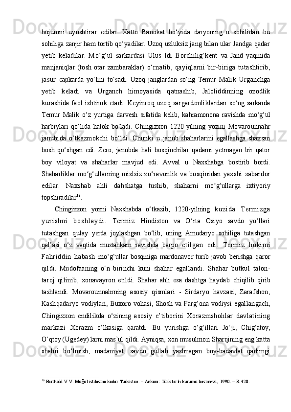 hujumni   uyushtirar   edilar.   Xatto   Banokat   bo‘yida   daryoning   u   sohilidan   bu
sohiliga zanjir ham tortib qo‘yadilar. Uzoq uzluksiz jang bilan ular Jandga qadar
yetib   keladilar.   M oʻ g‘ul   sarkardasi   Ulus   Idi   Borchilig‘kent   va   Jand   yaqinida
manjaniqlar   (tosh   otar   zambaraklar)   o‘rnatib,   qayiqlarni   bir-biriga   tutashtirib,
jasur   capkarda   yo‘lini   to‘sadi.   Uzoq   janglardan   so‘ng   Temur   Malik   Urganchga
yetib   keladi   va   Urganch   himoyasida   q atnashib,   Jaloliddinning   ozodlik
kurashida  faol   ishtirok  etadi.  Keyinroq  uzoq  sargardonliklardan   so‘ng sarkarda
Temur   Malik   o‘z   yurtiga   darvesh   sifatida   kelib,   kahramonona   ravishda   mo	
ʻ g‘ul
harbiylari   qo‘lida   halok   bo‘ladi.   Chingizxon   1220 - yilning   yozini   Movarounnahr
janubida   o‘tkazmokchi   bo‘ldi.   Chunki   u   janub   shaharlarini   egallashga   shaxsan
bosh   qo‘shgan   edi.   Zero,   janubda   h ali   bosqinchilar   qadami   yetmagan   bir   qator
boy   viloyat   va   shaharlar   mavjud   edi.   Avval   u   Naxs habga   bostirib   bordi.
Shaharliklar m o	
ʻ g‘ullarning   mislsiz   zo‘ravonlik   va   bosqinidan   yaxshi   x abardor
edilar.   Na x shab   ahli   dahshatga   tushib,   shaharni   mo	
ʻ g‘ullarga   ixtiyoriy
topshiradilar 16
.
Chingizxon   yozni   Na xsha bda   o‘tkazib,   1220 - yilning   k u z i d a   T e r m i z g a
y u r i s h n i   b o s h l a y d i .   T e r m i z   Hindiston   va   O‘rta   Osiyo   savdo   yo‘llari
tutashgan   q ulay   yerda   joylashgan   bo‘lib,   uning   Amudaryo   sohiliga   tutashgan
qal’asi   o‘z   vaqtida   mustahkam   ravishda   barpo   et i l ga n   e di .   T er m i z   ho ki m i
Fa hr i dd i n   ha ba sh   m o	
ʻ g‘ullar   bosqiniga   mardonavor   turib  javob   berishga   q aror
qildi.   Mudofaaning   o‘n   birinchi   kuni   shahar   egallandi.   Shahar   butkul   talon-
taroj   qilinib,   xonavayron   etildi.   Shahar   ahli   esa   dashtga   haydab   chiqilib   qirib
tashlandi.   Movarounnahrning   asosiy   qismlari   -   Sirdaryo   havzasi,   Zarafshon,
Kashqadaryo   vodiylari, Buxoro vohasi, Shosh va Farg‘ona vodiysi   egallangach,
Chingizxon   endilikda   o‘zining   asosiy   e’t ibori ni   Xor azmshohl ar   davlati ni ng
mar kazi   Xorazm   o‘lkasiga   qaratdi.   Bu   yurishga   o‘g‘illari   Jo‘ j i,   Chig‘atoy,
O‘ q toy (Ugedey) larni mas’ul qildi. Ayniqsa,  xon musulmon Sharqining eng katta
shahri   bo‘lmish,   madaniyat,   savdo   gullab   yashnagan   boy-badavlat   qadimgi
16
  Barthold V V. Moğol istilasına kadar Türkistan. – Ankara: Türk tarih kurumu basımevi,  1990. – Б. 420.