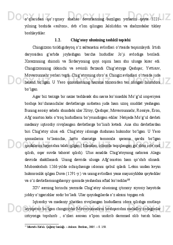 o ‘ q l a r i d a n   q o ‘ r q m a y   s h a h a r   devorlarining   buzilgan   yerlarini   qayta   1221 -
yilning   boshida   «sulton»,   deb   e’lon   qilingan   Jaloliddin   va   sha h zodalar   tiklay
boshlaydilar.
1.2. Chig‘atoy ulusining tashkil topishi
Chingizxon tirikligidayoq o‘z saltanatini avlodlari o‘rtasida taqsimlaydi. Irtish
daryosidan   g‘arbda   joylashgan   barcha   hududlar   Jo‘ ji   avlodiga   beriladi.
Xorazmning   shimoli   va   Sirdaryoning   quyi   oqimi   ham   shu   ulusga   kirar   edi.
Chingizxonning   ikkinchi   va   sevimli   farzandi   Chig‘atoyga   Qashqar,   Yettisuv,
Movarounnahr yerlari tegdi. Chig‘atoyning obro‘si Chingiz avlodlari o‘rtasida juda
baland   bo‘lgan.   U   Yaso   qonunlarining   hamma   tomonidan   tan   olingan   bilimdoni
bo‘lgan.
Agar biz tarixga bir nazar tashlasak shu narsa ko‘rinadiki Mo‘g‘ul imperiyasi
boshqa   ko‘chmanchilar   davlatlariga   nisbatan   juda   ham   uzoq   muddat   yashagan.
Buning asosiy sababi shundaki ular Xitoy, Qashqar, Movarounnahr, Rossiya, Eron,
Afg‘oniston kabi o‘troq hududlarni bo‘ysundirgan edilar. Natijada Mo‘g‘ul davlati
madaniy   i qtisodiy   rivojlangan   davlatlarga   bo‘linib   ketadi.   Ana   shu   davlatlardan
biri   Chig‘atoy   ulusi   edi.   Chig‘atoy   islomga   dushman   hukmdor   bo‘lgan.   U   Yaso
qonunlarini   to‘lasincha,   hatto   shariatga   tamomila   qarama   qarshi   bo‘lgan
qoidalarini bajarishni talab qilgan ( Masalan, islomda taqiqlangan go‘shtni iste’mol
qilish,   oqar   suvda   tahorat   qilish).   Ulus   amalda   Chig‘atoyning   nabirasi   Alagu
davrida   shakllanadi.   Uning   davrida   ulusga   Afg‘oniston   ham   qo‘shib   olinadi.
Muborakshoh   1266 - yilda   ochiqchasiga   islomni   qabul   qiladi.   Lekin   undan   keyin
hukmronlik qilgan Duva (1291 - y.) va uning avlodlari yana majusiylikka qaytadilar
va o‘z davlatlariningsharqiy qismida yashashni afzal ko‘radilar 18
.
XIV   asrning   birinchi   yarmida   Chig‘atoy   ulusining   ijtimoiy   siyosiy   hayotida
jiddiy o‘zgarishlar sodir bo‘ladi. Ular quyidagilarda o‘z aksini topgan edi:
Iqtisodiy   va   madaniy   jihatdan   rivojlangan   hududlarni   idora   qilishga   mutlaqo
layoqatsiz bo‘lgan chingiziylar Movorounnahrni boshqarishni mahalliy zodagonlar
ixtiyoriga   topshirib   ,   o‘zlari   asosan   o‘lpon   undirib   daromad   olib   turish   bilan
18
  Mustafa Kafalı. Çağatay hanlığı. – Ankara: Berikan, 2005. – S. 150.