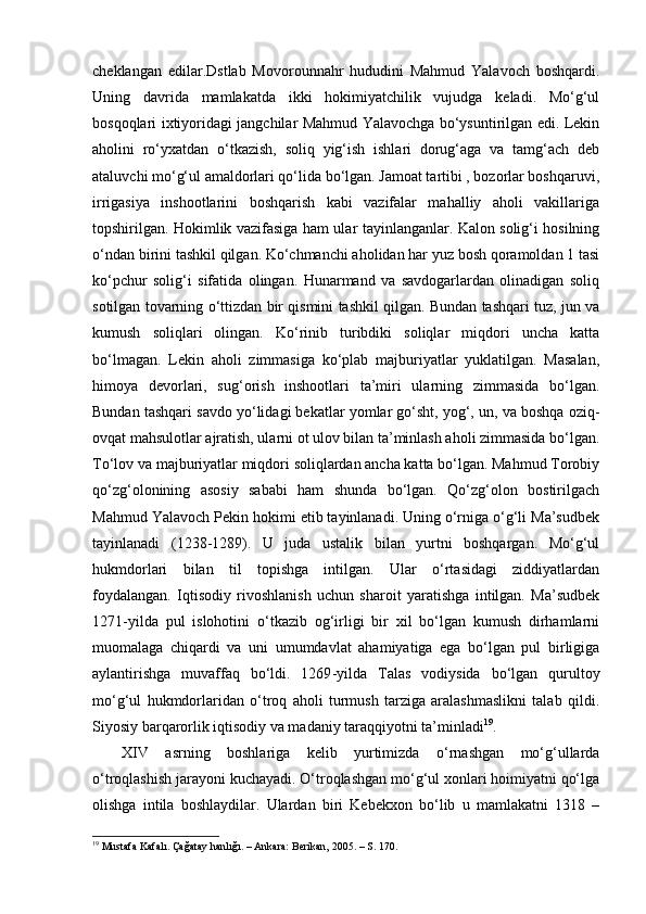 cheklangan   edilar.Dstlab   Movorounnahr   hududini   Mahmud   Yalavoch   boshqardi.
Uning   davrida   mamlakatda   ikki   hokimiyatchilik   vujudga   keladi.   Mo‘g‘ul
bosqoqlari ixtiyoridagi jangchilar Mahmud Yalavochga bo‘ysuntirilgan edi. Lekin
aholini   ro‘yxatdan   o‘tkazish,   soliq   yig‘ish   ishlari   dorug‘aga   va   tamg‘ach   deb
ataluvchi mo‘g‘ul amaldorlari qo‘lida bo‘lgan. Jamoat tartibi , bozorlar boshqaruvi,
irrigasiya   inshootlarini   boshqarish   kabi   vazifalar   mahalliy   aholi   vakillariga
topshirilgan. Hokimlik vazifasiga ham ular tayinlanganlar. Kalon solig‘i hosilning
o‘ndan birini tashkil qilgan. Ko‘chmanchi aholidan har yuz bosh qoramoldan 1 tasi
ko‘pchur   solig‘i   sifatida   olingan.   Hunarmand   va   savdogarlardan   olinadigan   soliq
sotilgan tovarning o‘ttizdan bir qismini tashkil qilgan. Bundan tashqari tuz, jun va
kumush   soliqlari   olingan.   Ko‘rinib   turibdiki   soliqlar   miqdori   uncha   katta
bo‘lmagan.   Lekin   aholi   zimmasiga   ko‘plab   majburiyatlar   yuklatilgan.   Masalan,
himoya   devorlari,   sug‘orish   inshootlari   ta’miri   ularning   zimmasida   bo‘lgan.
Bundan tashqari savdo yo‘lidagi bekatlar yomlar go‘sht, yog‘, un, va boshqa oziq -
ovqat mahsulotlar ajratish, ularni ot ulov bilan ta’minlash aholi zimmasida bo‘lgan.
To‘lov va majburiyatlar miqdori soliqlardan ancha katta bo‘lgan. Mahmud Torobiy
qo‘zg‘olonining   asosiy   sababi   ham   shunda   bo‘lgan.   Qo‘zg‘olon   bostirilgach
Mahmud Yalavoch Pekin hokimi etib tayinlanadi. Uning o‘rniga o‘g‘li Ma’sudbek
tayinlanadi   (1238 - 1289).   U   juda   ustalik   bilan   yurtni   boshqargan.   Mo‘g‘ul
hukmdorlari   bilan   til   topishga   intilgan.   Ular   o‘rtasidagi   ziddiyatlardan
foydalangan.   Iqtisodiy   rivoshlanish   uchun   sharoit   yaratishga   intilgan.   Ma’sudbek
1271 - yilda   pul   islohotini   o‘tkazib   og‘irligi   bir   xil   bo‘lgan   kumush   dirhamlarni
muomalaga   chiqardi   va   uni   umumdavlat   ahamiyatiga   ega   bo‘lgan   pul   birligiga
aylantirishga   muvaffaq   bo‘ldi.   1269 -y ilda   Talas   vodiysida   bo‘lgan   qurultoy
mo‘g‘ul   hukmdorlaridan   o‘troq   aholi   turmush   tarziga   aralashmaslikni   talab   qildi.
Siyosiy barqarorlik iqtisodiy va madaniy taraqqiyotni ta’minladi 19
.
XIV   asrning   boshlariga   kelib   yurtimizda   o‘rnashgan   mo‘g‘ullarda
o‘troqlashish jarayoni kuchayadi. O‘troqlashgan mo‘g‘ul xonlari hoimiyatni qo‘lga
olishga   intila   boshlaydilar.   Ulardan   biri   Kebekxon   bo‘lib   u   mamlakatni   1318   –
19
  Mustafa Kafalı. Çağatay hanlığı. – Ankara: Berikan, 2005. – S. 170. 