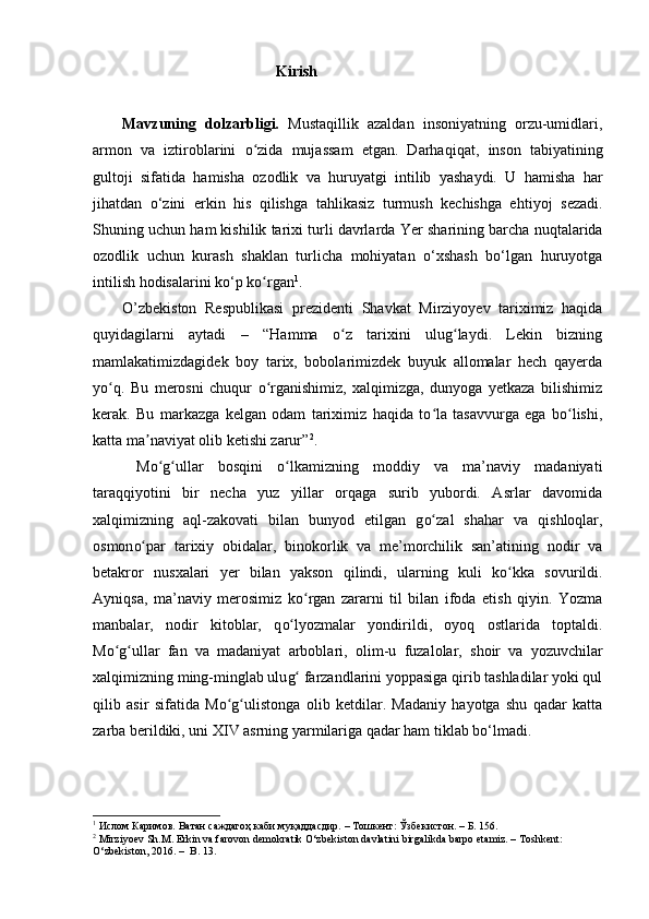                                                  Kirish
Mavzuning   dolzarbligi.   Mustaqillik   azaldan   insoniyatning   orzu-umidlari ,
armon   va   iztiroblarini   oʻ zida   mujassam   etgan.   Darhaqiqat ,   inson   tabi yati ning
gultoji   sifatida   hamisha   ozodlik   va   huruyatgi   intilib   yashaydi.   U   hamisha   har
jihatdan   o‘zini   erkin   his   qilishga   tahlikasiz   turmush   kechishga   e h tiyoj   sezadi.
Shuning uchun ham kishilik tarixi turli davrlarda  Y er sharining barcha nuqtalarida
ozodlik   uchun   kurash   shaklan   turlicha   mohiyatan   o‘xshash   bo‘lgan   huruyotga
intilish hodisalarini ko‘p k o
ʻ rgan 1
.
O’zbekiston   Respublikasi   prezidenti   Shavkat   Mirziyoyev   tariximiz   haqida
quyidagilarni   aytadi   –   “Hamma   o z   tarixini   ulug laydi.   Lekin   bizning	
ʻ ʻ
mamlakatimizdagidek   boy   tarix,   bobolarimizdek   buyuk   allomalar   hech   qayerda
yo q.   Bu   merosni   chuqur   o rganishimiz,   xalqimizga,   dunyoga   yetkaza   bilishimiz	
ʻ ʻ
kerak.   Bu   markazga   kelgan   odam   tariximiz   haqida   to la   tasavvurga   ega   bo lishi,	
ʻ ʻ
katta ma naviyat olib ketishi zarur”	
ʼ 2
.
  M o g	
ʻ ʻ ullar   bosqini   o	ʻ lkamizning   moddiy   va   ma’naviy   madaniyati
taraqqiyotini   bir   necha   yuz   yillar   orqaga   surib   yubordi.   Asrlar   davomida
xalqimizning   aql-zakovati   bilan   bunyod   etilgan   g o	
ʻ zal   shahar   va   qishloqlar,
osmon o	
ʻ par   tarixiy   obidalar,   binokorlik   va   me’morchilik   san’atining   nodir   va
betakror   nus x alari   yer   bilan   yakson   qilindi,   ularning   kuli   k o	
ʻ kka   sovurildi.
Ayniqsa,   ma’naviy   merosimiz   k o	
ʻ rgan   zararni   til   bilan   ifoda   etish   qiyin.   Yozma
manbalar,   nodir   kitoblar,   q o	
ʻ lyozmalar   yondirildi,   oyoq   ostlarida   toptaldi.
M o g	
ʻ ʻ ullar   fan   va   madaniyat   arboblari,   olim -u   fuzalolar ,   s hoir   va   yozuvchilar
xalqimizning ming-minglab ulu g	
ʻ  farzandlarini yoppasiga qirib tashladilar yoki qul
qilib   asir   sifatida   M o g u	
ʻ ʻ listonga   olib   ketdilar.   Madaniy   hayotga   shu   qadar   katta
zarba berildiki, uni XIV asrning yarmilariga qadar ham tiklab bo‘lmadi .
1
  Ислом Каримов. Ватан саждагоҳ каби муқаддасдир.  –  Т ошкент:  Ўзбекистон . – Б. 156 .
2
  Mirziyoev Sh.M. Erkin va farovon demokratik O‘zbekiston davlatini birgalikda barpo etamiz. – Toshkent:
O‘zbekiston, 2016. –  B. 13. 