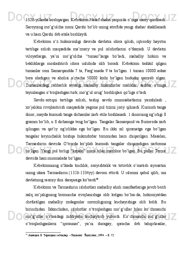 1326 - yillarda boshqargan. Kebekxon Nasaf shahri yaqinida o‘ziga saroy qurdiradi.
Saroyning mo‘g‘ulcha nomi Qarshi bo‘lib uning atrofida yangi shahar shakllanadi
va u ham Qarshi deb atala boshlaydi.
Kebekxon   o‘z   hukmronligi   davrida   davlatni   idora   qilish,   iqtisodiy   hayotni
tartibga   solish   maqsadida   ma’muriy   va   pul   islohotlarini   o‘tkazadi.   U   davlatni
viloyatlarga,   ya’ni   mo‘g‘ulcha   “tuman”larga   bo‘ladi,   mahalliy   hokim   va
bekliklarga   moslashtirib   idora   uslubida   olib   boradi.   Kebekxon   tashkil   qilgan
tumanlar   soni   Samarqandda   7   ta,   Farg‘onada   9   ta   bo‘lgan.   1   tuman   10000   askar
bera   oladigan   va   aholisi   o‘rtacha   50000   kishi   bo‘lgan   hududni   qamrab   olgan.
Tumanlardagi   rahbarlik   avvalgi   mahalliy   hukmdorlar   maliklar,   sadrlar   o‘rniga
tayinlangan o‘troqlashgan turk, mo‘g‘ul urug‘ boshliqlari qo‘liga o‘tadi.
Savdo - sotiqni   tartibga   solish,   tashqi   savdo   munosabatlarini   yaxshilash   ,
xo‘jalikni rivojlantirish maqsadida yagona pul tizimi joriy qilinadi. Kumush tanga
dinor, mayda kumush tanga dirhamlar zarb etila boshlanadi. 1 dinorning og‘irligi 8
gramm bo‘lib, u 8 dirhamga teng bo‘lgan. Tangalar Samarqand va Buxoroda zarb
qilingan   va   qat’iy   og‘irlikka   ega   bo‘lgan.   Bu   ikki   xil   qimmatga   ega   bo‘lgan
tangalar   keyinchalik   boshqa   hukmdorlar   tomonidan   ham   chiqarilgan.   Masalan,
Tarmashirin   davrida   O‘trorda   ko‘plab   kumush   tangalar   chiqaradigan   zarbxona
bo‘lgan. Yangi pul birligi “kepaki” nomi bilan mashhur bo‘lgan. Bu pullar Temur
davrida ham muomalada bo‘lgan.
Kebekxonning   o‘lkada   tinchlik,   osoyishtalik   va   totuvlik   o‘rnatish   siyosatini
uning ukasi  Tarmashirin (1326-1334yy) davom  ettirdi. U islomni  qabul  qilib, uni
davlatning rasmiy dini darajasiga ko‘tardi 20
.
Kebekxon va Tarmashirin islohotlari mahalliy aholi manfaatlariga javob berib
xalq   xo‘jaligining   birmuncha   rivojlanishiga   olib   kelgan   bo‘lsa - da,   hokimiyatdan
chetlatilgan   mahalliy   zodagonlar   noroziligining   kuchayishiga   olib   keldi.   Bu
birinchidan.   Ikkinchidan,   islohotlar   o‘troqlashgan   mo‘g‘ullar   bilan   ko‘chmanchi
mo‘g‘ullar   o‘rtasidagi   ziddiyatni   kuchaytirib   yubordi.   Ko‘chmanchi   mo‘g‘ullar
o‘troqlashganlarni   “qoraunas”,   ya’ni   duragay,   qoracha   deb   tahqirlasalar,
20
  Аҳмедов Б. Тарихдан сабоқлар. –Тошкент: Ўқитувчи, 1994. – Б. 72. 