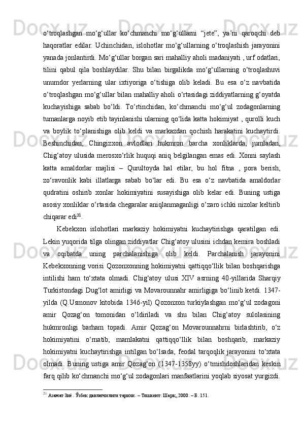 o‘troqlashgan   mo‘g‘ullar   ko‘chmanchi   mo‘g‘ullarni   “jete”,   ya’ni   qaroqchi   deb
haqoratlar   edilar.   Uchinchidan,   islohotlar   mo‘g‘ullarning   o‘troqlashish   jarayonini
yanada jonlantirdi. Mo‘g‘ullar borgan sari mahalliy aholi madaniyati , urf odatlari,
tilini   qabul   qila   boshlaydilar.   Shu   bilan   birgalikda   mo‘g‘ullarning   o‘troqlashuvi
unumdor   yerlarning   ular   ixtiyoriga   o‘tishiga   olib   keladi.   Bu   esa   o‘z   navbatida
o‘troqlashgan mo‘g‘ullar bilan mahalliy aholi o‘rtasidagi  ziddiyatlarning g‘oyatda
kuchayishiga   sabab   bo‘ldi.   To‘rtinchidan,   ko‘chmanchi   mo‘g‘ul   zodagonlarning
tumanlarga noyib etib tayinlanishi  ularning qo‘lida katta hokimiyat  , qurolli  kuch
va   boylik   to‘planishiga   olib   keldi   va   markazdan   qochish   harakatini   kuchaytirdi.
Beshinchidan,   Chingizxon   avlodlari   hukmron   barcha   xonliklarda,   jumladan,
Chig‘atoy  ulusida  merosxo‘rlik  huquqi  aniq  belgilangan   emas  edi.   Xonni   saylash
katta   amaldorlar   majlisi   –   Qurultoyda   hal   etilar,   bu   hol   fitna   ,   pora   berish,
zo‘ravonlik   kabi   illatlarga   sabab   bo‘lar   edi.   Bu   esa   o‘z   navbatida   amaldorlar
qudratini   oshirib   xonlar   hokimiyatini   susayishiga   olib   kelar   edi.   Buning   ustiga
asosiy xonliklar o‘rtasida chegaralar aniqlanmaganligi o‘zaro ichki nizolar keltirib
chiqarar edi 21
.
Kebekxon   islohotlari   markaziy   hokimiyatni   kuchaytirishga   qaratilgan   edi.
Lekin yuqorida tilga olingan ziddiyatlar Chig‘atoy ulusini ichdan kemira boshladi
va   oqibatda   uning   parchalanishiga   olib   keldi.   Parchalanish   jarayonini
Kebekxonning   vorisi   Qozonxonning   hokimiyatni   qattiqqo‘llik   bilan   boshqarishga
intilishi   ham   to‘xtata   olmadi.   Chig‘atoy   ulusi   XIV   asrning   40 - yillarida   Sharqiy
Turkistondagi  Dug‘lot  amirligi  va Movarounnahr  amirligiga bo‘linib ketdi. 1347 -
yilda   (Q.Usmonov   kitobida   1346 - yil)   Qozonxon   turkiylashgan   mo‘g‘ul   zodagoni
amir   Qoz a g‘on   tomonidan   o‘ldiriladi   va   shu   bilan   Chig‘atoy   sulolasining
hukmronligi   barham   topadi.   Amir   Qoz a g‘on   Movarounnahrni   birlashtirib,   o‘z
hokimiyatini   o‘rnatib,   mamlakatni   qattiqqo‘llik   bilan   boshqarib,   markaziy
hokimiyatni   kuchaytirishga   intilgan   bo‘lsada,   feodal   tarqoqlik   jarayonini   to‘xtata
olmadi.   Buning   ustiga   amir   Qoz a g‘on   (1347-1358yy)   o‘tmishdoshlaridan   keskin
farq qilib ko‘chmanchi mo‘g‘ul zodagonlari manfaatlarini yoqlab siyosat yurgizdi.
21
  A замат Зиё. Ўзбек давлатчилиги тарихи. – Тошкент: Шарқ, 2000. – Б. 151. 