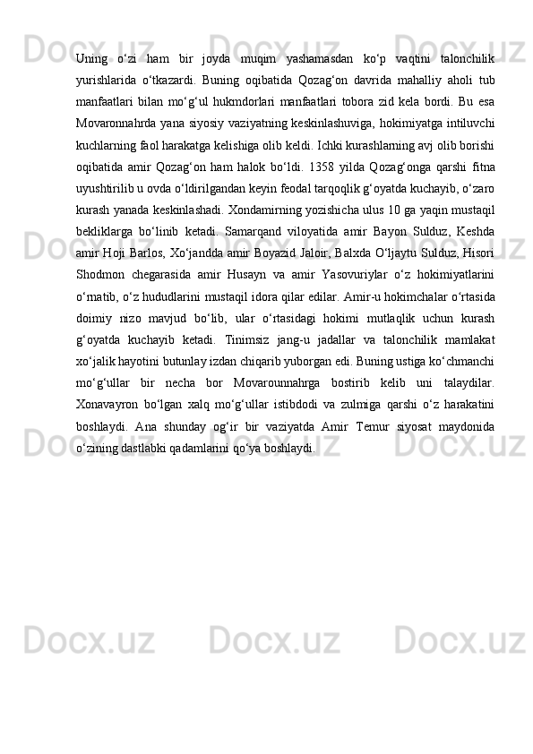 Uning   o‘zi   ham   bir   joyda   muqim   yashamasdan   ko‘p   vaqtini   talonchilik
yurishlarida   o‘tkazardi.   Buning   oqibatida   Qoz a g‘on   davrida   mahalliy   aholi   tub
manfaatlari   bilan   mo‘g‘ul   hukmdorlari   manfaatlari   tobora   zid   kela   bordi.   Bu   esa
Movaronnahrda yana siyosiy  vaziyatning keskinlashuviga,  hokimiyatga  intiluvchi
kuchlarning faol harakatga kelishiga olib keldi. Ichki kurashlarning avj olib borishi
oqibatida   amir   Qoz a g‘on   ham   halok   bo‘ldi.   1358   yilda   Qoz a g‘onga   qarshi   fitna
uyushtirilib u ovda o‘ldirilgandan keyin feodal tarqoqlik g‘oyatda kuchayib, o‘zaro
kurash yanada keskinlashadi. Xondamirning yozishicha ulus 10 ga yaqin mustaqil
bekliklarga   bo‘linib   ketadi.   Samarqand   viloyatida   amir   Bayon   Sulduz,   Keshda
amir Hoji Barlos, Xo‘jandda amir Boyazid Jaloir, Balxda O‘ljaytu Sulduz, Hisori
Shodmon   chegarasida   amir   Husayn   va   amir   Yasovuriylar   o‘z   hokimiyatlarini
o‘rnatib, o‘z hududlarini   mustaqil idora qilar edilar. Amir -u   hokimchalar   o rʻ tasida
doimiy   nizo   mavjud   bo‘lib,   ular   o‘rtasidagi   hokimi   mutlaqlik   uchun   kurash
g‘oyatda   kuchayib   ketadi.   Tinimsiz   jang -u   jadallar   va   talonchilik   mamlakat
xo‘jalik hayotini butunlay izdan chiqarib yuborgan edi. Buning ustiga ko‘chmanchi
mo‘g‘ullar   bir   necha   bor   Movarounnahrga   bostirib   kelib   uni   talaydilar.
Xonavayron   bo‘lgan   xalq   mo‘g‘ullar   istibdodi   va   zulmiga   qarshi   o‘z   harakatini
boshlaydi.   Ana   shunday   og‘ir   bir   vaziyatda   Amir   Temur   siyosat   maydonida
o‘zining dastlabki qadamlarini qo‘ya boshlaydi. 