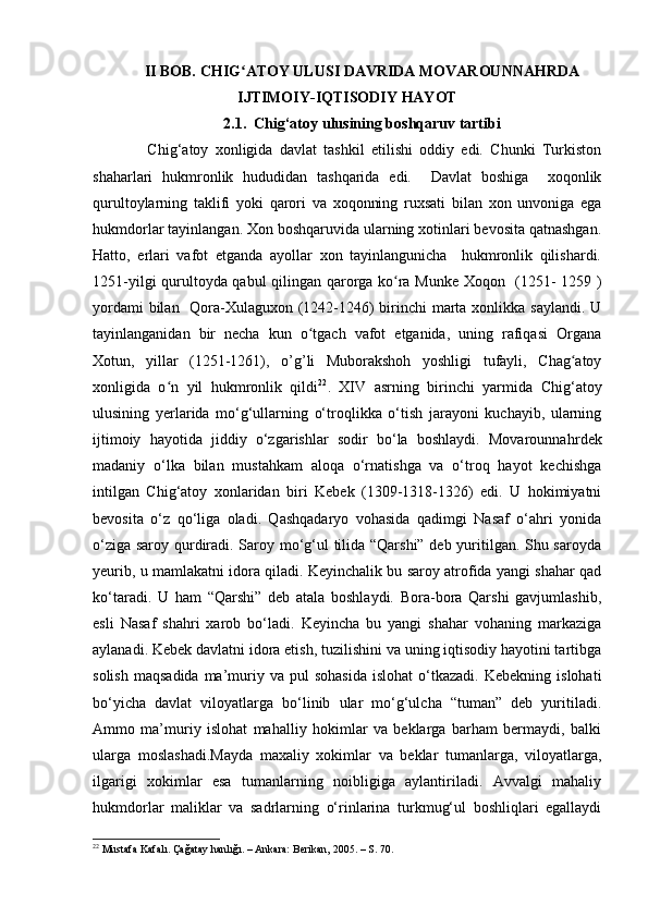 II BOB. CHIG ATOY ULUSI DAVRIDA MOVAROUNNAHRDAʻ
IJTIMOIY-IQTISODIY HAYOT
2.1.   Chig‘atoy u lusining boshqaruv tartibi
                Chig‘atoy   xonligida   davlat   tashkil   etilishi   oddiy   edi.   Chunki   Turkiston
shaharlari   hukmronlik   hududidan   tashqarida   edi.     Davlat   boshiga     xoqonlik
qurultoylarning   taklifi   yoki   qarori   va   xoqonning   ruxsati   bilan   xon   unvoniga   ega
hukmdorlar tayinlangan. Xon boshqaruvida ularning xotinlari bevosita qatnashgan.
Hatto,   erlari   vafot   etganda   ayollar   xon   tayinlangunicha     hukmronlik   qilishardi.
1251-yilgi qurultoyda qabul qilingan qarorga ko ra Munke Xoqon   (1251- 1259 )	
ʻ
yordami  bilan   Qora-Xulaguxon (1242-1246) birinchi  marta xonlikka saylandi. U
tayinlanganidan   bir   necha   kun   o tgach   vafot   etganida,   uning   rafiqasi   Organa	
ʻ
Xotun,   yillar   (1251-1261),   o’g’li   Muborakshoh   yoshligi   tufayli,   Chag atoy	
ʻ
xonligida   o n   yil   hukmronlik   qildi	
ʻ 22
.   XIV   asrning   birinchi   yarmida   Chig‘atoy
ulusining   yerlarida   mo‘g‘ullarning   o‘troqlikka   o‘tish   jarayoni   kuchayib,   ularning
ijtimoiy   hayotida   jiddiy   o‘zgarishlar   sodir   bo‘la   boshlaydi.   Movarounna h rdek
madaniy   o‘lka   bilan   mustahkam   aloqa   o‘rnatishga   va   o‘troq   hayot   kechishga
intilgan   Chig‘atoy   xonlaridan   biri   Kebek   (1309-1318-1326)   edi.   U   hokimiyatni
bevosita   o‘z   qo‘liga   oladi.   Qashqadaryo   vohasida   qadimgi   Nasaf   o‘ahri   yonida
o‘ziga saroy qurdiradi. Saroy mo‘g‘ul tilida “Qarshi” deb yuritilgan. Shu saroyda
yeurib, u mamlakatni idora qiladi. Keyinchalik bu saroy atrofida yangi shahar qad
ko‘taradi.   U   ham   “Qarshi”   deb   atala   boshlaydi.   Bora-bora   Qarshi   gavjumlashib,
esli   Nasaf   shahri   xarob   bo‘ladi.   Keyincha   bu   yangi   shahar   vohaning   markaziga
aylanadi. Kebek davlatni idora etish, tuzilishini va uning iqtisodiy hayotini tartibga
solish   maqsadida  ma’muriy  va  pul   sohasida   islohat  o‘tkazadi.  Kebekning   islohati
bo‘yicha   davlat   viloyatlarga   bo‘linib   ular   mo‘g‘ulcha   “tuman”   deb   yuritiladi.
Ammo   ma’muriy   islohat   mahalliy   hokimlar   va   beklarga   barham   bermaydi,   balki
ularga   moslashadi.Mayda   maxaliy   xokimlar   va   beklar   tumanlarga,   viloyatlarga,
ilgarigi   xokimlar   esa   tumanlarning   noibligiga   aylantiriladi.   Avvalgi   mahaliy
hukmdorlar   maliklar   va   sadrlarning   o‘rinlarina   turkmug‘ul   boshliqlari   egallaydi
22
 Mustafa Kafalı. Çağatay hanlığı. – Ankara: Berikan, 2005. – S. 70. 