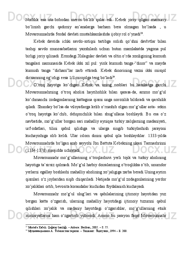Noiblik   esa   ota-bobodan   meros   bo‘lib   qolar   edi.   Kebek   joriy   qilgan   mamuriy
bo‘linish   garchi   qadimiy   an’analarga   barham   bera   olmagan   bo‘lsada   ,   u
Movarounnahrda feodal davlati mustahkamlashda ijobiy rol o‘ynadi 23
.
K e bek   davrida   ichki   savdo-sotiqni   tartibga   solish   qo‘shni   davlvtlar   bilan
tashqi   savdo   munosabatlarini   yaxshilash   uchun   butun   mamlakatda   yagona   pul
birligi joriy qilinadi .Erondagi Xulagular davlati va oltin o‘rda xonligining kumush
tangalari   namunasida   K eb ek   ikki   xil   pul:   yirik   kumush   tanga-“dinor”   va   mayda
kumush   tanga   “dir h am”lar   zarb   ettiradi.   Kebek   dinorining   vazni   ikki   misqol
dirxamning og‘irligi eesa 1/3 misqolga teng bo‘ladi 24
.
O‘troq   hayotga   ko‘chgan   Kebek   va   uning   noiblari   bu   harakatga   garchi
Movarounnahrning   o‘troq   aholisi   hayrihohlik   bilan   qarasa-da,   ammo   mo‘g‘ul
ko‘chmanchi  zodagonlarning kattagina qismi unga norozilik bildiradi va qarshilik
qiladi. Shunday bo‘lsa-da viloyatlarga kelib o‘rnashib olgan mo‘g‘ullar asta- sekin
o‘troq   hayotga   ko‘chib,   dehqonchilik   bilan   shug‘ullana   boshlaydi.   Bu   esa   o‘z
navbatida, mo‘g‘ullar borgan sari mahalliy ayniqsa turkiy xalqlarning madaniyati,
urf-odatlari,   tilini   qabul   qilishga   va   ularga   singib   turkiylashish   jarayoni
kuchayishiga   olib   keldi.   Ular   islom   dinini   qabul   qila   boshlaydilar.   1333 - yilda
Movarounnahrda bo‘lgan arab sayyohi Ibn Battuta Kebekning ukasi Tarmashrinni
(1334-1376) masjidda uchratadi.
Movarounnahr   mo‘g‘ullarining   o‘troqlashuvi   yerli   tojik   va   turkiy   aholining
hayotiga ta’sirsiz qolmadi. Mo‘g‘ul harbiy doiralarining o‘troqlikka o‘tib, unumdor
yerlarni egallay boshlashi mahalliy aholining xo‘jaligiga zarba beradi.Uning ayrim
qismlari o‘z joylaridan siqib chiqariladi. Natijada mo‘g‘ul zodagonlarining yerdor
xo‘jaliklari ortib, bevosita korandalar kuchidan foydalanish kuchayadi.
Movarounnahr   mo‘g‘ul   ulug‘lari   va   qabilalarining   ijtimoiy   hayotidan   yuz
bergan   katta   o‘zgarish,   ularning   mahalliy   hayotidagi   ijtimoiy   tuzumni   qabul
qilishlari   xo‘jalik   va   madaniy   hayotdagi   o‘zgarishlar,   mo‘g‘ullarning   etnik
xususiyatlarini   ham   o‘zgartirib   yuboradi.   Ammo   bu   jarayon   faqat   Movarounnahr
23
  Mustafa Kafalı. Çağatay hanlığı. – Ankara: Berikan, 2005. – S. 75.
24
  Муҳаммаджонов А. Ўзбекистон тарихи. – Тошкент: Ўқитувчи, 1994 – Б. 200.