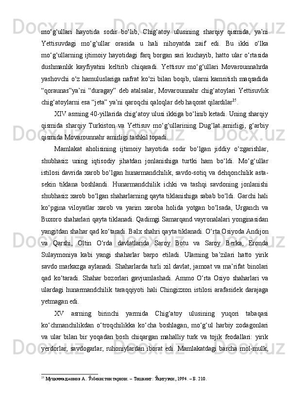 mo‘g‘ullari   hayotida   sodir   bo‘lib,   Chig‘atoy   ulusining   sharqiy   qismida,   ya’ni
Yettisuvdagi   mo‘g‘ullar   orasida   u   hali   nihoyatda   zaif   edi.   Bu   ikki   o‘lka
mo‘g‘ullarning ijtimoiy hayotidagi  farq borgan sari  kuchayib, hatto ular  o‘rtasida
dushmanlik   kayfiyatini   keltirib   chiqaradi.   Yettisuv   mo‘g‘ullari   Movarounnahrda
yashovchi  o‘z hamuluslariga nafrat ko‘zi bilan boqib, ularni kamsitish maqsadida
“qoraunas”ya’ni   “duragay”   deb   atalsalar,   Movarounnahr   chig‘atoylari   Yettisuvlik
chig‘atoylarni esa “jeta” ya’ni qaroqchi qaloqlar deb haqorat qilardilar 25
. 
XIV  a srning 40-yillarida chig‘atoy ulusi ikkiga bo‘linib ketadi. Uning sharqiy
qismida   sharqiy   Turkiston   va   Yettisuv   mo‘g‘ullarining   D ug laʻ t   amirligi,   g‘arbiy
qismida Movarounnahr amirligi tashkil topadi. 
Mamlakat   aholisining   ijtimoiy   hayotida   sodir   bo‘lgan   jiddiy   o‘zgarishlar,
shubhasiz   uning   iqtisodiy   jihatdan   jonlanishiga   turtki   ham   bo‘ldi.   Mo‘g‘ullar
istilosi davrida xarob bo‘lgan hunarmandchilik, savdo-sotiq va dehqonchilik asta-
sekin   tiklana   boshlandi.   Hunarmandchilik   ichki   va   tashqi   savdoning   jonlanishi
shubhasiz xarob bo‘lgan shaharlarning qayta tiklanishiga sabab bo‘ldi. Garchi hali
ko‘pgina   viloyatlar   xarob   va   yarim   x aroba   holida   yotgan   bo‘lsada,   Urganch   va
Buxoro shaharlari qayta tiklanadi. Qadimgi Samarqand vayronalalari yonginasidan
yangitdan shahar qad ko‘taradi. Balx  shahri  qayta tiklanadi. O‘rta Osiyoda Andijon
va   Qarshi,   Oltin   O‘rda   davlatlarida   Saroy   Botu   va   Saroy   Berka,   Eronda
Sulaymoniya   kabi   yangi   shaharlar   barpo   etiladi.   Ularning   ba’zilari   hatto   yirik
savdo markazga aylanadi. Shaharlarda turli xil davlat, jamoat va ma’rifat binolari
qad   ko‘taradi.   Shahar   bozorlari   gavjumlashadi.   Ammo   O‘rta   Osiyo   shaharlari   va
ulardagi   hunarmandchilik   taraqqiyoti   hali   Chingizxon   istilosi   arafasidek   darajaga
yetmagan edi. 
XV   asrning   birinchi   yarmida   Chig‘atoy   ulusining   yuqori   tabaqasi
ko‘chmanchilikdan   o‘troqchilikka   ko‘cha   boshlagan,   mo‘g‘ul   harbiy   zodagonlari
va   ular   bilan   bir   yoqadan   bosh   chiqargan   mahalliy   turk   va   tojik   feodallari:   yirik
yerdorlar,  savdogarlar,   ruhoniylardan   iborat   edi.  Mamlakatdagi   barcha   mol-mulk,
25
  Муҳаммаджонов А. Ўзбекистон тарихи. – Тошкент: Ўқитувчи, 1994. – Б. 210. 