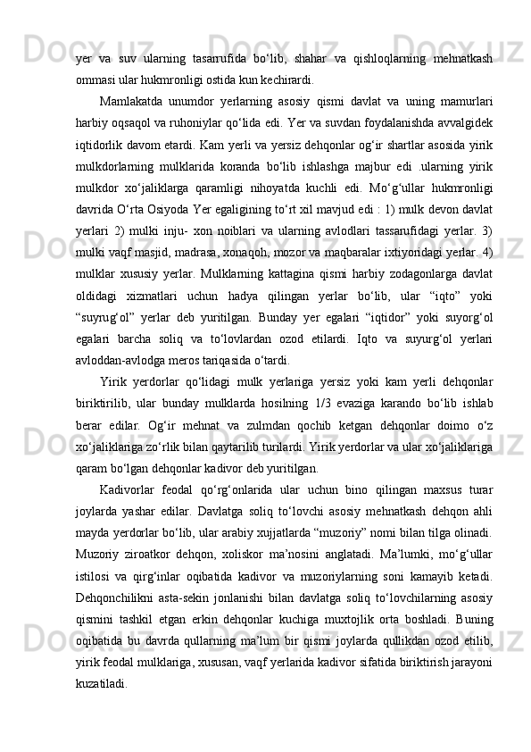 yer   va   suv   ularning   tasarrufida   bo‘lib,   shahar   va   qishloqlarning   mehnatkash
ommasi ular hukmronligi ostida kun kechirardi.
Mamlakatda   unumdor   yerlarning   asosiy   qismi   davlat   va   uning   mamurlari
harbiy oqsaqol va ruhoniylar qo‘lida edi. Yer va suvdan foydalanishda avvalgidek
iqtidorlik davom etardi. Kam yerli va yersiz dehqonlar og‘ir shartlar asosida yirik
mulkdorlarning   mulklarida   koranda   bo‘lib   ishlashga   majbur   edi   .ularning   yirik
mulkdor   xo‘jaliklarga   qaramligi   nihoyatda   kuchli   edi.   Mo‘ gʻ ullar   hukmronligi
davrida O‘rta Osiyoda Yer egaligining to‘rt xil mavjud edi : 1) mulk devon davlat
yerlari   2)   mulki   inju-   xon   noiblari   va   ularning   avlodlari   tassarufidagi   yerlar.   3)
mulki vaqf masjid, madrasa, xonaqo h , mozor va maqbaralar ixtiyoridagi yerlar. 4)
mulklar   xususiy   yerlar.   Mulklarning   kattagina   qismi   harbiy   zodagonlarga   davlat
oldidagi   xizmatlari   uchun   hadya   qilingan   yerlar   bo‘lib,   ular   “iqto”   yoki
“suy ru g‘ol”   yerlar   deb   yuritilgan.   Bunday   yer   egalari   “iqtidor”   yoki   suyorg‘ol
egalari   barcha   soliq   va   to‘lovlardan   ozod   etilardi.   Iqto   va   suyurg‘ol   yerlari
avloddan-avlodga meros tariqasida o‘tardi. 
Yirik   yerdorlar   qo‘lidagi   mulk   yerlariga   yersiz   yoki   kam   yerli   dehqonlar
biriktirilib,   ular   bunday   mulklarda   hosilning   1 / 3   evaziga   karando   bo‘lib   ishlab
berar   edilar.   Og‘ir   mehnat   va   zulmdan   qochib   ketgan   dehqonlar   doimo   o‘z
xo‘jaliklariga zo‘rlik bilan qaytarilib turilardi. Yirik yerdorlar va ular xo‘jaliklariga
qaram bo‘lgan dehqonlar kadivor deb yuritilgan .   
Kadivorlar   feodal   qo‘rg‘onlarida   ular   uchun   bino   qilingan   maxsus   turar
joylarda   yashar   edilar.   Davlatga   soliq   to‘lovchi   asosiy   mehnatkash   dehqon   ahli
mayda yerdorlar bo‘lib, ular arabiy xujjatlarda “muzoriy” nomi bilan tilga olinadi.
Muzoriy   ziroatkor   dehqon,   xoliskor   ma’nosini   anglatadi.   Ma’lumki,   mo‘g‘ullar
istilosi   va   qirg‘inlar   oqibatida   kadivor   va   muzoriylarning   soni   kamayib   ketadi.
Dehqonchilikni   asta-sekin   jonlanishi   bilan   davlatga   soliq   to‘lovchilarning   asosiy
qismini   tashkil   etgan   erkin   dehqonlar   kuchiga   muxtojlik   orta   boshladi.   Buning
oqibatida   bu   davrda   qullarning   ma’lum   bir   qismi   joylarda   qullikdan   ozod   etilib,
yirik feodal mulklariga, xususan, vaqf yerlarida kadivor sifatida biriktirish jarayoni
kuzatiladi.  