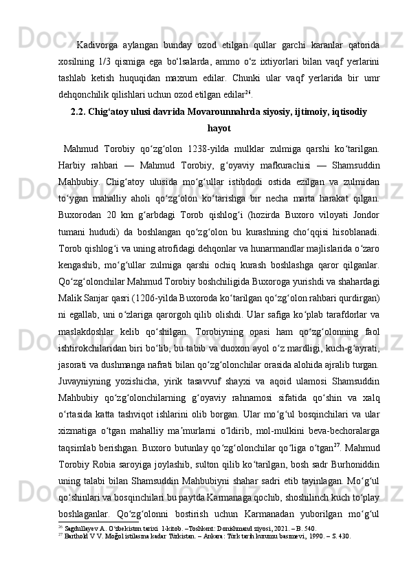 Kadivorga   aylangan   bunday   ozod   etilgan   qullar   garchi   karanlar   qatorida
xosilning   1 / 3   qismiga   ega   bo‘lsalarda,   ammo   o‘z   ixtiyorlari   bilan   vaqf   yerlarini
tashlab   ketish   huquqidan   maxrum   edilar.   Chunki   ular   vaqf   yerlarida   bir   umr
dehqonchilik qilishlari uchun ozod etilgan edilar 26
.
2.2. Chig‘atoy ulusi davrida Movarounnahrda siyosiy, ijtimoiy, iqtisodiy
hayot
  Mahmud   Torobiy   qo zg olon   1238-yilda   mulklar   zulmiga   qarshi   ko tarilgan.ʻ ʻ ʻ
Harbiy   rahbari   —   Mahmud   Torobiy,   g oyaviy   mafkurachisi   —   Shamsuddin	
ʻ
Mahbubiy.   Chig atoy   ulusida   mo g ullar   istibdodi   ostida   ezilgan   va   zulmidan	
ʻ ʻ ʻ
to ygan   mahalliy   aholi   qo zg olon   ko tarishga   bir   necha   marta   harakat   qilgan.	
ʻ ʻ ʻ ʻ
Buxorodan   20   km   g arbdagi   Torob   qishlog i   (hozirda   Buxoro   viloyati   Jondor	
ʻ ʻ
tumani   hududi)   da   boshlangan   qo zg olon   bu   kurashning   cho qqisi   hisoblanadi.	
ʻ ʻ ʻ
Torob qishlog i va uning atrofidagi dehqonlar va hunarmandlar majlislarida o zaro	
ʻ ʻ
kengashib,   mo g ullar   zulmiga   qarshi   ochiq   kurash   boshlashga   qaror   qilganlar.
ʻ ʻ
Qo zg olonchilar Mahmud Torobiy boshchiligida Buxoroga yurishdi va shahardagi	
ʻ ʻ
Malik Sanjar qasri (1206-yilda Buxoroda ko tarilgan qo zg olon rahbari qurdirgan)	
ʻ ʻ ʻ
ni  egallab, uni  o zlariga qarorgoh qilib olishdi.  Ular  safiga ko plab  tarafdorlar  va	
ʻ ʻ
maslakdoshlar   kelib   qo shilgan.   Torobiyning   opasi   ham   qo zg olonning   faol	
ʻ ʻ ʻ
ishtirokchilaridan biri bo lib, bu tabib va duoxon ayol o z mardligi, kuch-g ayrati,
ʻ ʻ ʻ
jasorati va dushmanga nafrati bilan qo zg olonchilar orasida alohida ajralib turgan.	
ʻ ʻ
Juvayniyning   yozishicha,   yirik   tasavvuf   shayxi   va   aqoid   ulamosi   Shamsuddin
Mahbubiy   qo zg olonchilarning   g oyaviy   rahnamosi   sifatida   qo shin   va   xalq	
ʻ ʻ ʻ ʻ
o rtasida   katta   tashviqot   ishlarini   olib   borgan.   Ular   mo g ul   bosqinchilari   va   ular	
ʻ ʻ ʻ
xizmatiga   o tgan   mahalliy   ma murlarni   o ldirib,   mol-mulkini   beva-bechoralarga	
ʻ ʼ ʻ
taqsimlab berishgan. Buxoro butunlay qo zg olonchilar qo liga o tgan	
ʻ ʻ ʻ ʻ 27
. Mahmud
Torobiy Robia saroyiga joylashib, sulton qilib ko tarilgan, bosh sadr Burhoniddin	
ʻ
uning  talabi   bilan  Shamsuddin   Mahbubiyni   shahar   sadri   etib  tayinlagan.   Mo g ul	
ʻ ʻ
qo shinlari va bosqinchilari bu paytda Karmanaga qochib, shoshilinch kuch to play	
ʻ ʻ
boshlaganlar.   Qo zg olonni   bostirish   uchun   Karmanadan   yuborilgan   mo g ul	
ʻ ʻ ʻ ʻ
26
  Sagdullayev A. O zbekiston tarixi  1-kitob. –Toshkent: Donishmand ziyosi, 2021. – B. 540.	
ʻ
27
  Barthold V V. Moğol istilasına kadar Türkistan. – Ankara: Türk tarih kurumu basımevi,  1990. – S. 430.