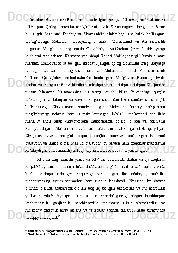 qo shinlari   Buxoro   atrofida   tormor   keltirilgan;   jangda   10   ming   mo g ul   askariʻ ʻ ʻ
o ldirilgan. Qo zg olonchilar  mo g ullarni  quvib, Karmanagacha  borganlar. Biroq
ʻ ʻ ʻ ʻ ʻ
bu   jangda   Mahmud   Torobiy   va   Shamsuddin   Mahbubiy   ham   halok   bo lishgan.	
ʻ
Qo zg olonga   Mahmud   Torobiyning   2   ukasi:   Muhammad   va   Ali   rahbarlik	
ʻ ʻ
qilganlar. Mo g ullar ularga qarshi Eldiz No yon va Chekan Qurchi boshliq yangi	
ʻ ʻ ʻ
kuchlarni   tashlashgan.   Karmana  yaqinidagi   Raboti   Malik   (hozirgi   Navoiy  tumani
markazi   Malik   rabot)da   bo lgan   shiddatli   jangda   qo zg olonchilar   mag lubiyatga	
ʻ ʻ ʻ ʻ
uchragan,   ulardan   20   ming   kishi,   jumladan,   Muhammad   hamda   Ali   ham   halok
bo lgan.   Qo zg olon   shafqatsizlarcha   bostirilgan.   Mo g ullar   Buxoroga   kirib,	
ʻ ʻ ʻ ʻ ʻ
shahar  va uning atrofidagi  kishilarni  talashga  va o ldirishga  kirishgan.  Xo jandda	
ʻ ʻ
turgan   Mahmud   Yalavochning   bu   yerga   kelishi   bilan   Buxorodagi   qirg in	
ʻ
to xtatilgan.   U   talangan   va   vayron   etilgan   shahardan   hech   qanday   soliq   yig ib	
ʻ ʻ
bo lmasligiga   Chig atoynn   ishontira   olgan.   Mahmud   Torobiy   qo zg oloni
ʻ ʻ ʻ ʻ
mag lubiyatga   uchrasa   ham,   u   izsiz   ketmagan.   Mo g ul   ma murlari   endilikda	
ʻ ʻ ʻ ʼ
mahalliy   aholi   bilan   ehtiyotkorona   munosabatda   bo lib,   o lpon   va   soliqlarni	
ʻ ʻ
kamaytirishgan.   Ma lum   muddat   turli   o zboshimchaliklarga   chek   qo yilgan.	
ʼ ʻ ʻ
Chig atoy   ulusini   mo g ul   xoqon   (qoon)lari   nomidan   boshqargan   Mahmud	
ʻ ʻ ʻ
Yalavoch   va   uning   o g li   Mas ud   Yalavoch   bu   paytda   ham   xoqonlar   manfaatini	
ʻ ʻ ʼ
ko zlaydigan, ham mahalliy xalqqa xayrixoh nozik siyosatni yuritishgan	
ʻ 28
.
              XIII   asrning   ikkinchi   yarmi   va   XIV   a sr   boshlarida   shahar   va   qishloqlarda
xo‘jalik hayotining jonlanishi bilan shubhasiz mo‘g’ullar istilosi va bosqini davrida
kuchli   zarbaga   uchragan,   inqirozga   yuz   tutgan   fan   adabiyot,   ma’rifa t,
madaniyatning   ayrim   tarmoqlari   ham   tiklana   boshlaydi.   X ususan,   bu   davrda
birinchi   o‘rinda   shaharsozlik   bilan   bog‘liq   bo‘lgan   binokorlik   va   me’morchilik
yo‘lga   qo‘yiladi.   Ayniqsa,   o‘rta   asrlar   me’morchiligining   ko‘zgusi   hisoblangan
koshimpazlik,   ganjkorlik,   parchinsozlik,   me’moriy   g‘isht   o‘ymakorligi   va
me’moriy   xattotlik   asriy   an’ana   va   tajribalar   asosida   tiklanib,   hatto   birmuncha
taraqqiy ham qiladi 29
  .
28
  Barthold V V. Moğol istilasına kadar Türkistan. – Ankara Türk tarih kurumu basımevi,  1990. – S. 450.
29
  Sagdullayev A. O zbekiston tarixi  1-kitob. Toshkent: – Donishmand ziyosi, 2021.– B. 540.	
ʻ 
