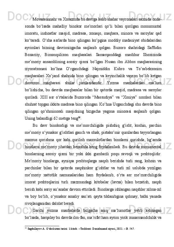 Movaraunnahr va Xorazmda bu davrga kelib shahar vayronalari saxnida onda-
sonda   bo‘lsada   mahalliy   binokor   me’morlari   qo‘li   bilan   qurilgan   monumuntal
imoratu,   inshoatlar   masjid,   madrasa,   xonaqo,   maqbara,   minora   va   saroylar   qad
ko‘taradi.   O‘sha   asrlarda   bino   qilingan   ko‘pgina   moddiy   madaniyat   obidalaridan
ayrimlari   bizning   davrimizgacha   saqlanib   qolgan.   Buxoro   shahridagi   Saffudin
Boxarziy,   Bimonqulixon   maqbaralari   Samarqanddagi   mashhur   Shoxizinda
me’moriy   ansamblining   asosiy   qismi   bo‘lgan   H usan   ibn   Abbos   maqbarasining
ziyoratxonasi   ko‘ hna   O‘rganchdagi   Najmiddin   Kubro   va   To‘rabekxonim
maqbaralari   Xo‘jand   shahrida   bino   qilingan   va   keyinchalik   vayron   bo‘lib   ketgan
duvoxon   maqbarasi   shular   jumlasidandir.   Yozma   manbalardan   ma’lum
bo‘lishicha,   bu   davrda   maqbaralar   bilan   bir   qatorda   masjid,   madrasa   va   saroylar
quriladi.   XIII   asr   o‘rtalarida   Buxoroda   “Massudiya”   va   “Xoniya”   nomlari   bilan
shuhrat topgan ikkita madrasa bino qilingan. Ko‘ hna   U rganchdagi shu davrda bino
qilingan   qo‘shminorali   masjidning   bizgacha   yagona   minorasi   saqlanib   qolgan.
Uning balandligi 6 2  metrga teng 30
.
Bu   davr   binokorligi   va   me’morchiligida   pishshiq   g‘isht,   koshin,   parchin
me’moriy o‘ymakor g‘ishtlari ganch va ohak, pistako‘mir qumlardan tayyorlangan
maxsus   qorishma   qor   kabi   qurilish   maxsulotlardan   binolarni   qurishda,   hg‘amda
binolarni me’moriy jihatdan bezashda keng foydalaniladi. Bu davrda monumental
binolarning   asosiy   qismi   bir   yoki   ikki   gumbazli   poqu   ravoqli   va   peshtoqlidir.
Me’moriy   binolarga,   ayniqsa   peshtoqlarga   naqsh   berishda   turli   rang,   kshoin   va
parchinlar   bilan   bir   qatorda   naqshinkor   g‘ishtlar   va   turli   xil   uslubda   yozilgan
me’moriy   xattotlik   namunalaridan   ham   foydalanib,   o‘rta   asr   me’morchiligida
imorat   peshtoqlarini   turli   mazmundagi   kitobalar   (lavxa)   bilan   bezatish,   naqsh
berish kabi asriy an’analar davom ettiriladi. Binolarga ishlangan naqshlar xilma-xil
va   boy   bo‘lib,   o‘ymakor   amaliy   san’ati   qayta   tiklanibgina   qolmay,   balki   yanada
rivojlanganidan dalolat beradi. 
Garchi   yozma   manbalarda   bizgacha   aniq   ma’lumotlar   yetib   kelmagan
bo‘lsada, harqalay bu davrda ilm-fan, ma’rifat ham ayrim yirik xunarmandchilik va
30
  Sagdullayev A. O zbekiston tarixi  1-kitob. –Toshkent: Donishmand ziyosi, 2021. – B. 547.ʻ 