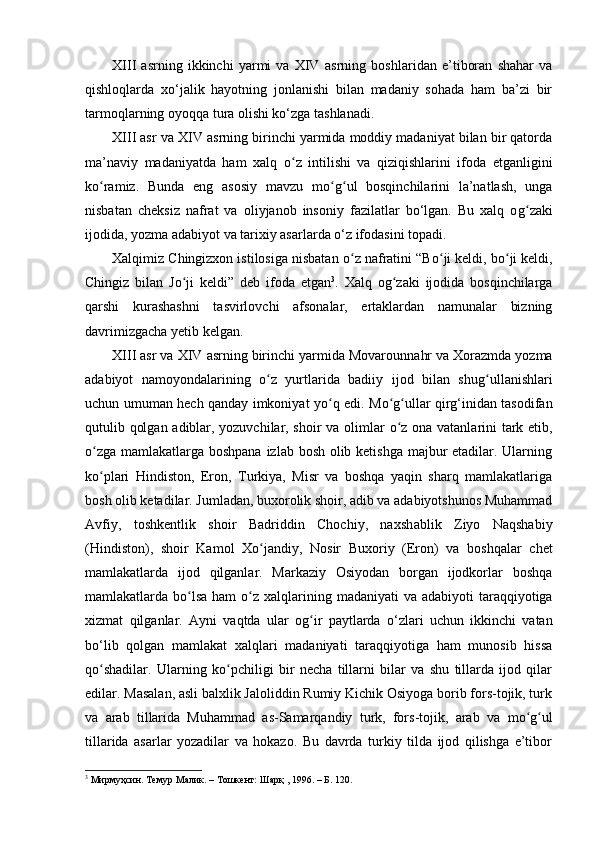 XIII   asrning   ikkinchi   yarmi   va   XIV   asrning   boshlaridan   e’tiboran   shahar   va
qishloqlarda   xo‘jalik   hayotning   jonlanishi   bilan   madaniy   sohada   ham   ba’zi   bir
tarmoqlarning oyoqqa tura olishi ko‘zga tashlanadi.
XIII asr va XIV   asrning birinchi yarmida moddiy madaniyat bilan bir qatorda
ma’naviy   madaniyatda   ham   xalq   oʻ z   intilishi   va   qiziqishlarini   ifoda   etganligini
ko ramiz	
ʻ .   Bunda   eng   asosiy   mavzu   m o g	ʻ ʻ ul   bosqinchilarini   la’natlash,   unga
nisbatan   cheksiz   nafrat   va   oliyjanob   insoniy   fazilatlar   bo‘lgan.   Bu   xalq   o g	
ʻ zaki
ijodida, yozma adabiyot va tarixiy asarlarda o‘z ifodasini topadi.
Xalqimiz Chingizxon istilosiga nisbatan  o	
ʻ z nafratini “B o	ʻ ji keldi, b o	ʻ ji keldi,
Chingiz   bilan   Jo ji	
ʻ   keldi”   deb   ifoda   etgan 3
.   Xalq   o g	ʻ zaki   ijodida   bosqinchilarga
qarshi   kurashashni   tasvirlovchi   afsonalar,   ertaklardan   namunalar   bizning
davrimizgacha yetib kelgan .
XIII asr va XIV   asrning birinchi yarmida Movarounna hr  va Xorazmda yozma
adabiyot   namoyondalarining   o	
ʻ z   yurtlarida   badiiy   ijod   bilan   shu g	ʻ ullanishlari
uchun umuman hech qanday imkoniyat y o	
ʻ q edi. M o g	ʻ ʻ ullar qirg‘inidan tasodifan
qutulib qolgan adiblar, yozuvchilar, shoir va olimlar   o z
ʻ   ona vatanlarini tark etib,
o	
ʻ zga mamlakatlarga boshpana izlab bosh olib ketishga  majbur etadilar. Ularning
k o
ʻ plari   Hindiston,   Eron,   Turkiya,   Misr   va   boshqa   yaqin   sharq   mamlakatlariga
bosh olib ketadilar. Jumladan, buxorolik shoir, adib va adabiyotshunos Muhammad
Avfiy,   toshkentlik   shoir   Badriddin   Chochiy,   naxsh a blik   Ziyo   Naqshabiy
(Hindiston),   shoir   Kamol   X o	
ʻ jandiy,   Nosir   Buxoriy   (Eron)   va   boshqalar   chet
mamlakatlarda   ijod   qilganlar.   Markaziy   Osiyodan   borgan   ijodkorlar   boshqa
mamlakatlarda b o l	
ʻ sa ham   o	ʻ z xalqlarining madaniyati  va adabiyoti  taraqqiyotiga
xizmat   qilganlar.   Ayni   vaqtda   ular   o g	
ʻ ir   paytlarda   o‘zlari   uchun   ikkinchi   vatan
bo‘lib   qolgan   mamlakat   xalqlari   madaniyati   taraqqiyotiga   ham   munosib   hissa
q o	
ʻ shadilar.   Ularning   k o	ʻ pchiligi   bir   necha   tillarni   bilar   va   shu   tillarda   ijod   qilar
edilar. Masalan, asli balxlik Jaloliddin Rumiy Kichik Osiyoga borib fors-tojik, turk
va   arab   tillarida   Muhammad   as-Samarqandiy   turk,   fors-tojik,   arab   va   mo g	
ʻ ʻ ul
tillarida   asarlar   yozadilar   va   hokazo.   Bu   davrda   turkiy   tilda   ijod   qilishga   e’tibor
3
 Мирмуҳсин. Темур Малик. – Тошкент: Шарқ , 1996. – Б. 120. 