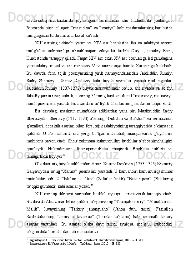 savdo-sotiq   markazlarida   joylashgan.   Birmuncha   shu   hududlarda   jonlangan.
Buxoroda   bino   qilingan   “masudiya”   va   “xoniya”   kabi   madrasalarning   har   birida
mingtagacha tolibi ilm ahli taxsil ko‘radi. 
XIII   asrning   ikkinchi   yarmi   va   XIV   asr   boshlarida   fan   va   adabiyot   asosan
mo‘g‘ullar   xukmronligi   o‘rnatilmagan   viloyatlar   kichik   Osiyo   ,   janubiy   Eron,
Hindistonda taraqqiy qiladi. Faqat XIV asr oxiri XV asr boshlariga kelganidagina
yana adabiy  muxit va uni markaziy Movaraunnaxrga hamda Xurosonga ko‘chadi.
Bu   davrda   fors,   tojik   poeziyasining   yirik   namoyondalaridan   Jaloliddin   Rumiy,
Sadiy   Sheroziy,     Xisrav   Dexlaviy   kabi   buyuk   siymolar   yashab   ijod   etganlar.
Jaloliddin   Rumiy  (1207-1272)   buyuk  tasavvuf   shoir   bo‘lib,  she’riyatda   va   soʻ fiy,
falsafiy janrni rivojlantirib, o‘zining 36 ming baytdan iborat “masnaviy, ma’naviy”
nomli poemasini yaratdi. Bu asarida u so‘fiylik falsafasining asoslarini talqin etadi.
Bu   davrdagi   mashxur   mutafakkir   adiblardan   yana   biri   Muslixuddin   Sadiy
Sheroziydir. Sheroziy (1219-1293) o‘zining “Guliston va Bo‘ston” va sermazmun
g‘azallari, dedaktik asarlari bilan fors, tojik adabiyotining taraqqiyotida o‘chmas iz
qoldirdi. U o‘z asarlarida ona yerga bo‘lgan muhabbat, insonparvarlik g‘oyalarini
mohirona bayon etadi. Shoir zolimona xukmronlikni kuchlilar o‘zboshimchaligini
qoralaydi .   Hu kmdorlarni   fuqaroparvarlikka   chaqiradi.   Boylikka   intilish   va
tamagirlikni koyiydi 31
O‘z davrinig buyuk adiblaridan Amur Xusrav Dexlaviy (1253-1325) Nizomiy
Ganjaviydan so‘ng “Xamsa” poemasini yaratadi. U ham shoir, ham musiqashunos
mutafakkir   edi.   U   “Miftoq   ul   fitux”   (Zafarlar   k aliti)   “Nux   sipexr”   (Falakning
to‘qqiz gumbazi) kabi asarlar yozadi 32
.
XIII   asrning   ikkinchi   yarmidan   boshlab   ayniqsa   tarixnavislik   taraqqiy   etadi.
Bu davrda Abu Umar Minxojiddin Jo‘zjoniyning “Tabaqati nasriy”, “Alouddin ota
Malik”,   Juvaynining   “Tarixiy   jahongusho ”   (Jahon   fathi   tarixi),   Fazlullo h
Rashididunning   “Jomiy   at   tavorrux”   (Tarixlar   to‘plami)   kabi   qimmatli   tarixiy
asarlar   yaratiladi.   Bu   asarlar   o‘sha   davr   tarixi,   ayniqsa,   mo‘g‘ul   istibdodini
o‘rganishda birinchi darajali manbalardir. 
31
  Sagdullayev A. O zbekiston tarixi  1-kitob. –Toshkent: Donishmand ziyosi, 2021. – B. 545.	
ʻ
32
 Shamsutdinov R. Vatan tarixi 1-kitob. – Toshkent: Sharq, 2010. – B. 320. 