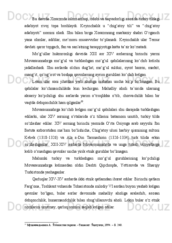 Bu davrda Xorazmda islom axloqi, odobi va taqvadorligi asosida turkiy tildagi
adabiyot   rivoj   topa   boshlaydi.   Keyinchalik   u   “chig‘atoy   tili”   va   “chig‘ atoy
adabiyoti”   nomini   oladi.   Shu   bilan   birga   Xorazmning   markaziy   shahri   O‘rganch
yana   olimlar,   adiblar,   me’moru   musavvirlar   to‘planadi.   Keyinchalik   ular   Temur
davlati qaror topgach, fan va san’atning taraqqiyotiga katta ta’sir ko‘rsatadi. 
Mo‘g‘ ullar   h ukmronligi   davrida   XIII   asr   XI V   a srlarning   birinchi   yarmi
Movaraunnahrga   mo‘g‘ul   va   turklashgan   mo‘g‘ul   qabilalarining   ko‘chib   kelishi
jadallashadi.   Shu   asrlarda   olchin   d u g‘lat,   mo‘g‘ul   sulduz,   oyrot   baxrin,   markit,
mang‘it, qo‘ng‘irot va boshqa qavmlarning ayrim guruhlari ko‘chib kelgan. 
Lekin   ular   soni   jihatdan   yerli   aholiga   nisbatan   uncha   ko‘p   bo‘lmagan.   Bu
qabilalar   ko‘chmanchilikda   kun   kechirgan.   Mahalliy   aholi   ta’sirida   ularning
aksariy   ko‘pchiligi   shu   asrlarda   yarim   o‘troqlikka   o‘tib,   chorvachilik   bilan   bir
vaqtda dehqonchilik ham qilganlar 33
.
Movaraunnahrga  ko‘chib  kelgan  mo‘g‘ul  qabilalari  shu  darajada  turklashgan
edilarki,   ular   XIV   asrning   o‘rtalarida   o‘z   tillarini   batamom   unutib,   turkiy   tilda
so‘zlashar   edilar.   XIV   asrning   birinchi   yarmida   O‘rta   Osiyoga   arab   sayyohi   Ibn
Batuta   axborotidan   ma’lum   bo‘lishicha,   Chig‘atoy   ulusi   harbiy   qismining   sultoni
Kebek   (1318-1326)   va   Ala   a-Din   Tarmashirin   (1326-1334)   turk   tilida   erkin
so‘zlashganlar.   XIII-XIV   asrlarda   Movarounnahrda   va   unga   tutash   viloyatlarga
kelib o‘rnashgan qavmlar uncha yirik etnik guruhlar bo‘lmagan.
Malumki   turkiy   va   turklashgan   mo‘g‘ ul   guruhlarining   ko‘pchiligi
Movaraunnahrga   kelmasdan   oldin   Dashti   Qipchoqda,   Yettisuvda   va   Sharqiy
Turkistonda yashaganlar.
Qa rluqlar XIV-XV   asrlarda ikki etnik qatlamdan iborat edilar. Birinchi qatlam
Farg‘ona, Toshkent vohasida Toharistonda milodiy VI asrdan buyon yashab kelgan
qavmlar   bo‘lgan,   bular   asrlar   davomida   mahalliy   aholiga   aralashib,   asosan
dehqonchilik, hunarmandchilik bilan  shug‘ullanuvchi  aholi. Lekin bular  o‘z etnik
nomlarini unutmay,  qarluq  nomini saqlab kelgan edilar. 
33
  Муҳаммаджонов А .Ўзбекистон тарихи. –Тошкент: Ўқитувчи, 1994. – Б. 240. 