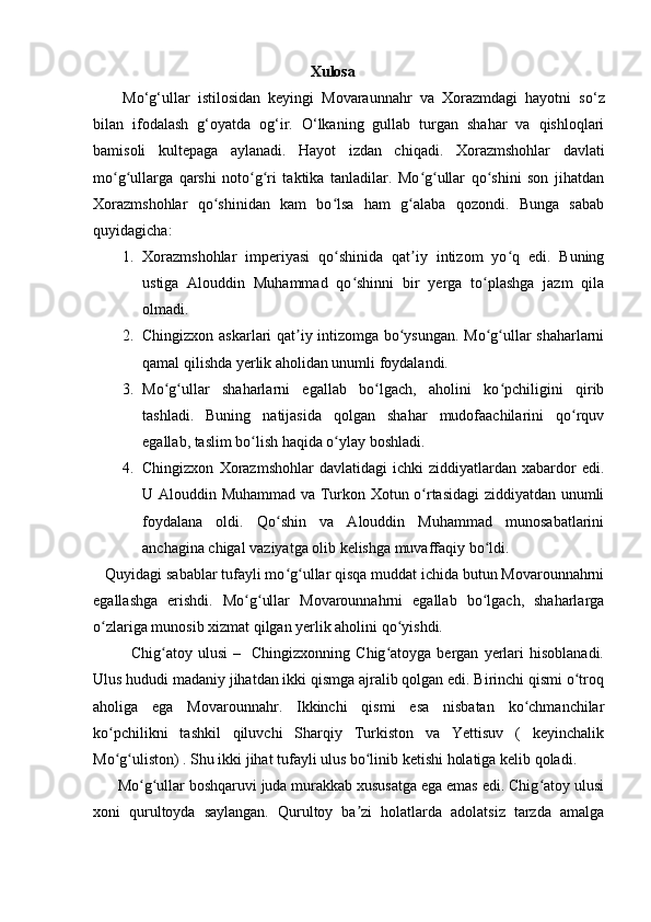                                                   Xulosa
Mo‘g‘ullar   istilosidan   keyingi   Movaraunnahr   va   Xorazmdagi   hayotni   s o‘z
bilan   ifodalash   g‘oyatda   og‘ir.   O‘lkaning   gullab   turgan   shahar   va   qishloqlari
bamisoli   ku ltepaga   aylanadi.   Hayot   izdan   chiqadi.   Xorazmshohlar   davlati
mo g ullarga   qarshi   noto g ri   taktika   tanladilar.   Mo g ullar   qo shini   son   jihatdanʻ ʻ ʻ ʻ ʻ ʻ ʻ
Xorazmshohlar   qo shinidan   kam   bo lsa   ham   g alaba   qozondi.   Bunga   sabab	
ʻ ʻ ʻ
quyidagicha:
1. Xorazmshohlar   imperiyasi   qo shinida   qat iy   intizom   yo q   edi.   Buning	
ʻ ʼ ʻ
ustiga   Alouddin   Muhammad   qo shinni   bir   yerga   to plashga   jazm   qila	
ʻ ʻ
olmadi. 
2. Chingizxon askarlari qat iy intizomga bo ysungan. Mo g ullar shaharlarni	
ʼ ʻ ʻ ʻ
qamal qilishda yerlik aholidan unumli foydalandi. 
3. Mo g ullar   shaharlarni   egallab   bo lgach,   aholini   ko pchiligini   qirib	
ʻ ʻ ʻ ʻ
tashladi.   Buning   natijasida   qolgan   shahar   mudofaachilarini   qo rquv	
ʻ
egallab, taslim bo lish haqida o ylay boshladi. 	
ʻ ʻ
4. Chingizxon   Xorazmshohlar   davlatidagi   ichki   ziddiyatlardan   xabardor   edi.
U Alouddin Muhammad va Turkon Xotun o rtasidagi ziddiyatdan unumli	
ʻ
foydalana   oldi.   Qo shin   va   Alouddin   Muhammad   munosabatlarini	
ʻ
anchagina chigal vaziyatga olib kelishga muvaffaqiy bo ldi. 	
ʻ
   Quyidagi sabablar tufayli mo g ullar qisqa muddat ichida butun Movarounnahrni	
ʻ ʻ
egallashga   erishdi.   Mo g ullar   Movarounnahrni   egallab   bo lgach,   shaharlarga	
ʻ ʻ ʻ
o zlariga munosib xizmat qilgan yerlik aholini qo yishdi. 	
ʻ ʻ
              Chig atoy  ulusi  –    Chingizxonning  Chig atoyga   bergan   yerlari   hisoblanadi.	
ʻ ʻ
Ulus hududi madaniy jihatdan ikki qismga ajralib qolgan edi. Birinchi qismi o troq	
ʻ
aholiga   ega   Movarounnahr.   Ikkinchi   qismi   esa   nisbatan   ko chmanchilar	
ʻ
ko pchilikni   tashkil   qiluvchi   Sharqiy   Turkiston   va   Yettisuv   (   keyinchalik	
ʻ
Mo g uliston) . Shu ikki jihat tufayli ulus bo linib ketishi holatiga kelib qoladi. 
ʻ ʻ ʻ
      Mo g ullar boshqaruvi juda murakkab xususatga ega emas edi. Chig atoy ulusi	
ʻ ʻ ʻ
xoni   qurultoyda   saylangan.   Qurultoy   ba zi   holatlarda   adolatsiz   tarzda   amalga	
ʼ 